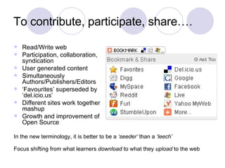 To contribute, participate, share…. Read/Write web Participation, collaboration, syndication User generated content Simultaneously Authors/Publishers/Editors ‘ Favourites’ superseded by ‘del.icio.us’ Different sites work together, mashup Growth and improvement of Open Source In the new terminology, it is better to be a  ‘seeder’  than a  ‘leech’ Focus shifting from what learners  download  to what they  upload  to the web 