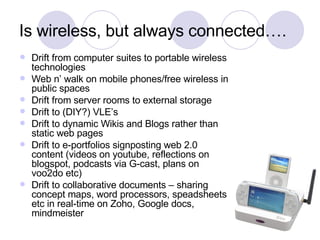 Is wireless, but always connected…. Drift from computer suites to portable wireless technologies Web n’ walk on mobile phones/free wireless in public spaces Drift from server rooms to external storage Drift to (DIY?) VLE’s Drift to dynamic Wikis and Blogs rather than static web pages Drift to e-portfolios signposting web 2.0 content (videos on youtube, reflections on blogspot, podcasts via G-cast, plans on voo2do etc) Drift to collaborative documents – sharing concept maps, word processors, speadsheets etc in real-time on Zoho, Google docs, mindmeister 