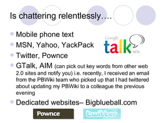 Is chattering relentlessly…. Mobile phone text MSN, Yahoo, YackPack Twitter, Pownce GTalk, AIM  (can pick out key words from other web 2.0 sites and notify you) i.e. recently, I received an email from the PBWiki team who picked up that I had twittered about updating my PBWiki to a colleague the previous evening Dedicated websites– Bigblueball.com 