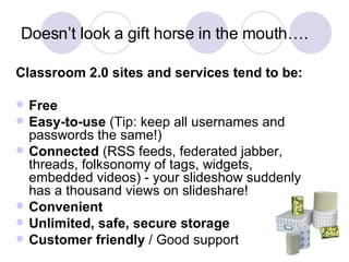 Doesn’t look a gift horse in the mouth…. Classroom 2.0 sites and services tend to be: Free Easy-to-use  (Tip: keep all usernames and passwords the same!) Connected  (RSS feeds, federated jabber, threads, folksonomy of tags, widgets, embedded videos) - your slideshow suddenly has a thousand views on slideshare! Convenient Unlimited, safe, secure storage Customer friendly  / Good support 