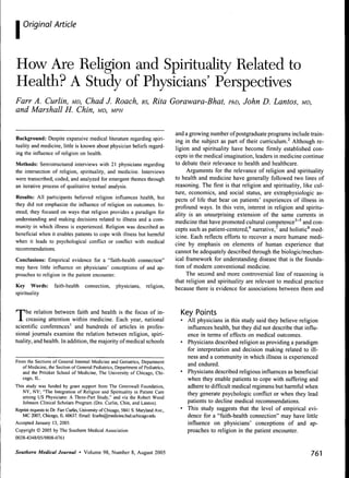 I   Original Article




How Are Religion and Spirituality Related to
Health? A Study of Physicians' Perspectives
Farr A. Curlin, MD, Chad J. Roach, BS, Rita Gorawara-Bhat, PhD, John D. Lantos, MD,
and Marshall H. Chin, MD, MPH

                                                                                     and a growing number of postgraduate programs include train-
Background: Despite expansive medical literature regarding spiri-                    ing in the subject as part of their curriculum.'^ Although re-
tuality and medicine, little is known about physician beliefs regard-                ligion and spirituality have become firmly established con-
ing the influence of religion on health.                                             cepts in the medical imagination, leaders in medicine continue
Methods: Semistructured interviews with 21 physicians regarding                      to debate their relevance to health and healthcare.
the intersection of religion, spirituality, and medicine. Interviews                      Arguments for the relevance of religion and spirituality
were transcribed, coded, and analyzed for emergent themes through                    to health and medicine have generally followed two lines of
an iterative process of qualitative textual analysis.                                reasoning. The first is that religion and spirituality, like cul-
                                                                                     ture, economics, and social status, are extraphysiologie as-
Results: All participants believed religion influences health, but                   pects of life that bear on patients' experiences of illness in
they did not emphasize the influence of religion on outcomes. In-                    profound ways. In this vein, interest in religion and spiritu-
stead, they focused on ways that religion provides a paradigm for                    ality is an unsurprising extension of the same currents in
understanding and making decisions related to illness and a com-                     medicine that have promoted cultural competence^"^ and con-
munity in which illness is experienced. Religion was described as                    cepts such as patient-centered,'' narrative,^ and holistic* med-
beneficial when it enables patients to cope with illness but harmful                 icine. Each reflects efforts to recover a more humane medi-
when it leads to psychological conflict or conflict with medical                     cine by emphasis on elements of human experience that
recommendations.                                                                     cannot be adequately described through the biologic/mechan-
Conclusions: Empirical evidence for a "faith-health connection"                      ical framework for understanding disease that is the founda-
may have little influence on physicians' conceptions of and ap-                      tion of modem conventional medicine.
proaches to religion in the patient encounter.                                            The second and more controversial line of reasoning is
                                                                                     that religion and spirituality are relevant to medical practice
Key Words:           faith-health     connection,      physicians,      religion.
                                                                                     because there is evidence for associations between them and
spirituality



T    he relation between faith and health is the focus of in-
     creasing attention within medicine. Each year, national
scientific conferences' and hundreds of articles in profes-
                                                                                       Key Points
                                                                                       • All physicians in this study said they believe religion
                                                                                         influences health, but they did not describe that influ-
sional journals examine the relation between religion, spiri-                            ence in terms of effects on medical outcomes.
tuality, and health. In addition, the majority of medical schools                      • Physicians described religion as providing a paradigm
                                                                                         for interpretation and decision making related to ill-
                                                                                         ness and a community in which illness is experienced
From the Sections of General Internal Medieine and Geriatrics, Department
   of Medicine, the Section of General Pediatrics, Department of Pediatrics,
                                                                                         and endured.
   and the Pritzker School of Medicine, The University of Chicago, Chi-                • Physicians described religious influences as beneficial
   cago, IL.                                                                             when they enable patients to cope with suffering and
This study was funded by grant support from The Greenwall Foundation,                    adhere to difficult medical regimens but harmflil when
   NY, NY; "The Integration of Religion and Spirituality in Patient Care                 they generate psychologic conflict or when they lead
   among US Physicians: A Three-Part Study," and via the Robert Wood
   Johnson Clinical Scholars Program (Drs. Curlin, Chin, and Lantos).                    patients to decline medical recommendations.
Reprint requests to Dr. Farr Curlin, University of Chicago, 5841 S. Maryland Ave.,     • This study suggests that the level of empirical evi-
   MC 2007, Chicago, IL 60637. Email: fcurlin@medicine.bsd.uchicago.edu                  dence for a "faith-health connection" may have little
Accepted January 13, 2005.                                                               influence on physicians' conceptions of and ap-
Copyright © 2005 by The Southern Medical Association                                     proaches to religion in the patient encounter.
0038-4348/05/9808-0761


Southern Medical Journal • Volume 98, Number 8, August 2005                                                                                     761
 