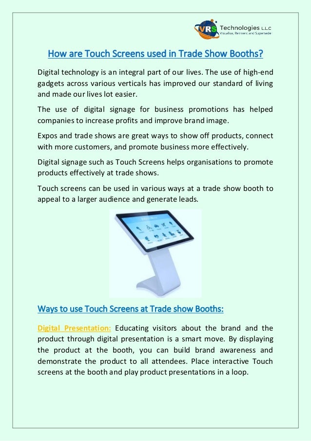 How are Touch Screens used in Trade Show Booths?
Digital technology is an integral part of our lives. The use of high-end
gadgets across various verticals has improved our standard of living
and made our lives lot easier.
The use of digital signage for business promotions has helped
companies to increase profits and improve brand image.
Expos and trade shows are great ways to show off products, connect
with more customers, and promote business more effectively.
Digital signage such as Touch Screens helps organisations to promote
products effectively at trade shows.
Touch screens can be used in various ways at a trade show booth to
appeal to a larger audience and generate leads.
Ways to use Touch Screens at Trade show Booths:
Digital Presentation: Educating visitors about the brand and the
product through digital presentation is a smart move. By displaying
the product at the booth, you can build brand awareness and
demonstrate the product to all attendees. Place interactive Touch
screens at the booth and play product presentations in a loop.
 