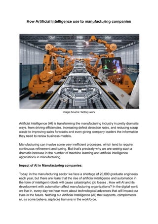 How Artificial Intelligence use to manufacturing companies
Image Source: factory worx
Artificial intelligence (AI) is transforming the manufacturing industry in pretty dramatic
ways, from driving efficiencies, increasing defect detection rates, and reducing scrap
waste to improving sales forecasts and even giving company leaders the information
they need to renew business models.
Manufacturing can involve some very inefficient processes, which tend to require
continuous refinement and tuning. But that's precisely why we are seeing such a
dramatic increase in the number of machine learning and artificial intelligence
applications in manufacturing.
Impact of AI in Manufacturing companies:
Today, in the manufacturing sector we face a shortage of 20,000 graduate engineers
each year, but there are fears that the rise of artificial intelligence and automation in
the form of intelligent robots will cause catastrophic job losses . How will AI and its
development with automation affect manufacturing organizations? In the digital world
we live in, every day we hear more about technological advances that will impact our
lives in the future. Nothing but Artificial Intelligence (AI) that supports, complements
or, as some believe, replaces humans in the workforce.
 