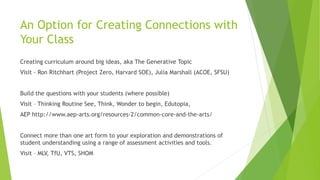 An Option for Creating Connections with
Your Class
Creating curriculum around big ideas, aka The Generative Topic
Visit - Ron Ritchhart (Project Zero, Harvard SOE), Julia Marshall (ACOE, SFSU)
Build the questions with your students (where possible)
Visit – Thinking Routine See, Think, Wonder to begin, Edutopia,
AEP http://www.aep-arts.org/resources-2/common-core-and-the-arts/
Connect more than one art form to your exploration and demonstrations of
student understanding using a range of assessment activities and tools.
Visit – MLV, TfU, VTS, SHOM
 