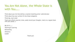 You Are Not Alone, the Whole State is
with You…..
Think about your list that defines a teacher/teaching artist/ administrator
Think about how your actions fit into those categories
Think big, start small
Track your efforts (journal, draw, audio record your thoughts, meet on a regular basis
with your peeps…)
My list is ……
Teaching & Learning
Networking
Advocacy
Leader
Thank you!
 