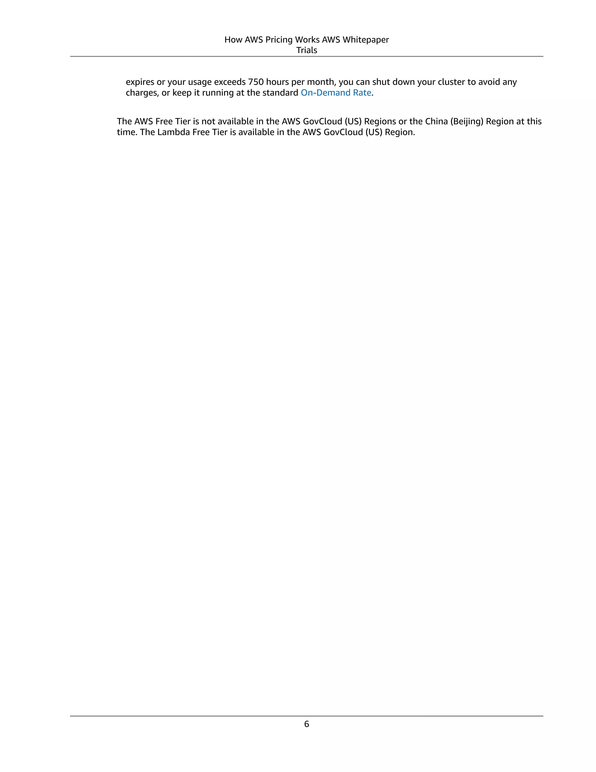 How AWS Pricing Works AWS Whitepaper
Trials
expires or your usage exceeds 750 hours per month, you can shut down your cluster to avoid any
charges, or keep it running at the standard On-Demand Rate.
The AWS Free Tier is not available in the AWS GovCloud (US) Regions or the China (Beijing) Region at this
time. The Lambda Free Tier is available in the AWS GovCloud (US) Region.
6
 