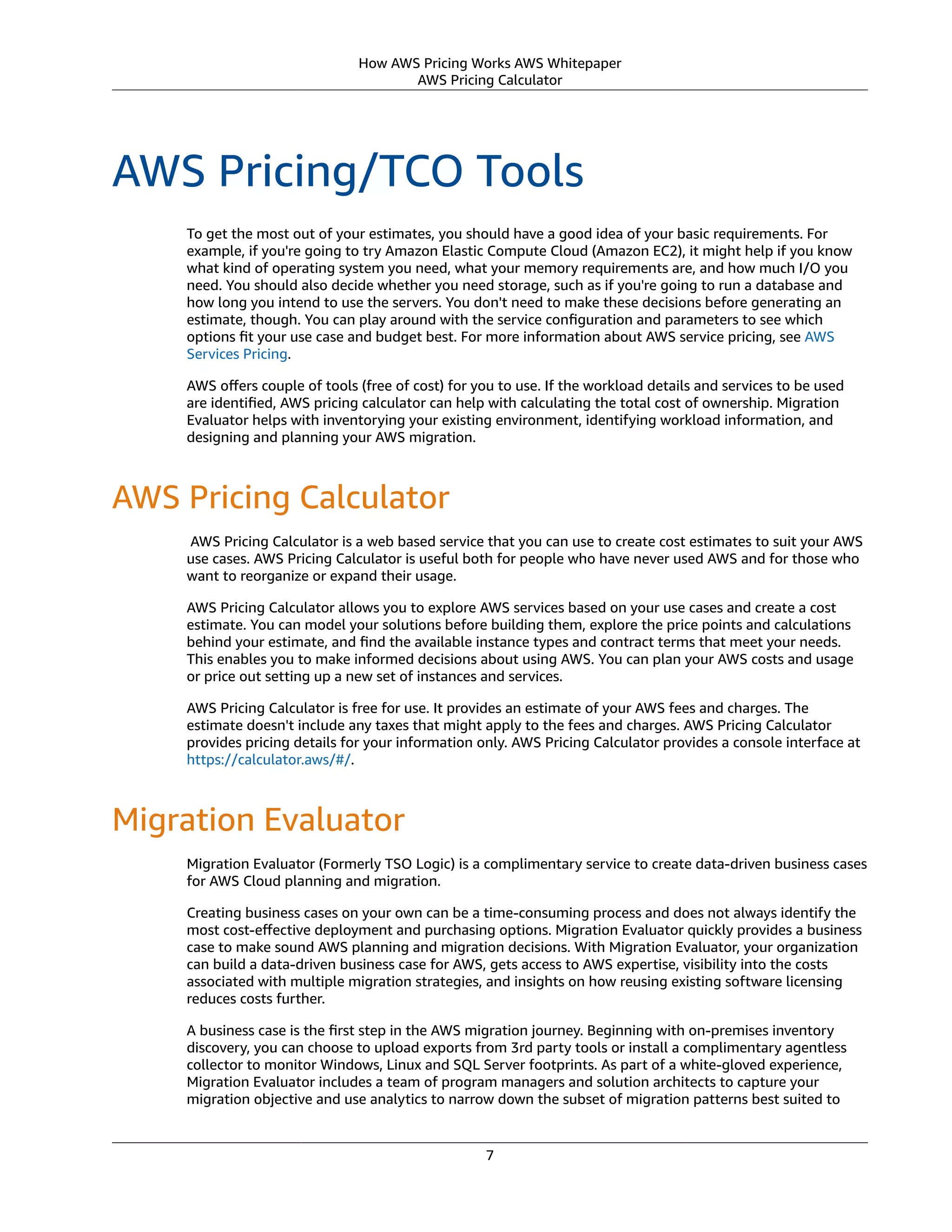How AWS Pricing Works AWS Whitepaper
AWS Pricing Calculator
AWS Pricing/TCO Tools
To get the most out of your estimates, you should have a good idea of your basic requirements. For
example, if you're going to try Amazon Elastic Compute Cloud (Amazon EC2), it might help if you know
what kind of operating system you need, what your memory requirements are, and how much I/O you
need. You should also decide whether you need storage, such as if you're going to run a database and
how long you intend to use the servers. You don't need to make these decisions before generating an
estimate, though. You can play around with the service conﬁguration and parameters to see which
options ﬁt your use case and budget best. For more information about AWS service pricing, see AWS
Services Pricing.
AWS oﬀers couple of tools (free of cost) for you to use. If the workload details and services to be used
are identiﬁed, AWS pricing calculator can help with calculating the total cost of ownership. Migration
Evaluator helps with inventorying your existing environment, identifying workload information, and
designing and planning your AWS migration.
AWS Pricing Calculator
 AWS Pricing Calculator is a web based service that you can use to create cost estimates to suit your AWS
use cases. AWS Pricing Calculator is useful both for people who have never used AWS and for those who
want to reorganize or expand their usage.
AWS Pricing Calculator allows you to explore AWS services based on your use cases and create a cost
estimate. You can model your solutions before building them, explore the price points and calculations
behind your estimate, and ﬁnd the available instance types and contract terms that meet your needs.
This enables you to make informed decisions about using AWS. You can plan your AWS costs and usage
or price out setting up a new set of instances and services.
AWS Pricing Calculator is free for use. It provides an estimate of your AWS fees and charges. The
estimate doesn't include any taxes that might apply to the fees and charges. AWS Pricing Calculator
provides pricing details for your information only. AWS Pricing Calculator provides a console interface at
https://calculator.aws/#/.
Migration Evaluator
Migration Evaluator (Formerly TSO Logic) is a complimentary service to create data-driven business cases
for AWS Cloud planning and migration.
Creating business cases on your own can be a time-consuming process and does not always identify the
most cost-eﬀective deployment and purchasing options. Migration Evaluator quickly provides a business
case to make sound AWS planning and migration decisions. With Migration Evaluator, your organization
can build a data-driven business case for AWS, gets access to AWS expertise, visibility into the costs
associated with multiple migration strategies, and insights on how reusing existing software licensing
reduces costs further.
A business case is the ﬁrst step in the AWS migration journey. Beginning with on-premises inventory
discovery, you can choose to upload exports from 3rd party tools or install a complimentary agentless
collector to monitor Windows, Linux and SQL Server footprints. As part of a white-gloved experience,
Migration Evaluator includes a team of program managers and solution architects to capture your
migration objective and use analytics to narrow down the subset of migration patterns best suited to
7
 
