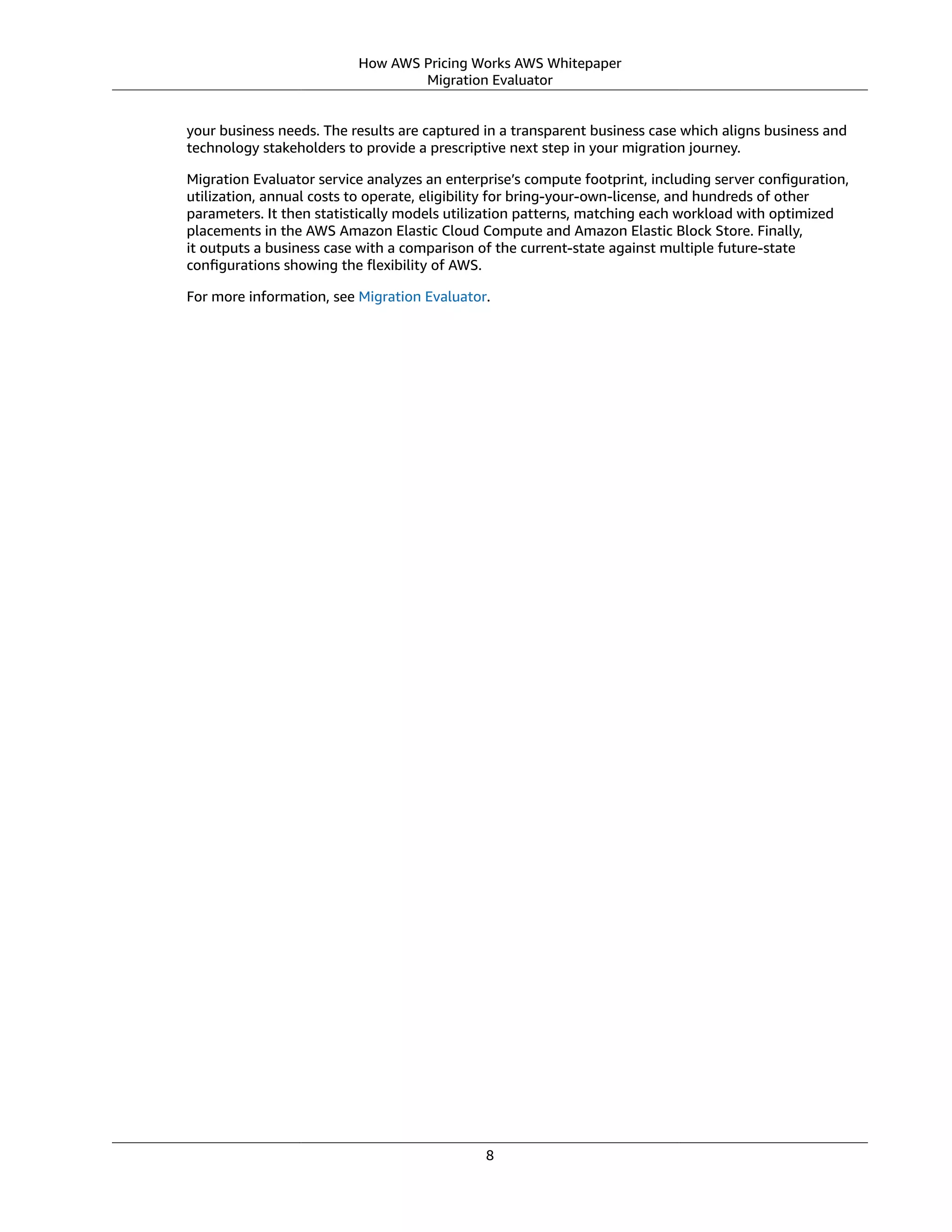How AWS Pricing Works AWS Whitepaper
Migration Evaluator
your business needs. The results are captured in a transparent business case which aligns business and
technology stakeholders to provide a prescriptive next step in your migration journey.
Migration Evaluator service analyzes an enterprise’s compute footprint, including server conﬁguration,
utilization, annual costs to operate, eligibility for bring-your-own-license, and hundreds of other
parameters. It then statistically models utilization patterns, matching each workload with optimized
placements in the AWS Amazon Elastic Cloud Compute and Amazon Elastic Block Store. Finally,
it outputs a business case with a comparison of the current-state against multiple future-state
conﬁgurations showing the ﬂexibility of AWS.
For more information, see Migration Evaluator.
8
 