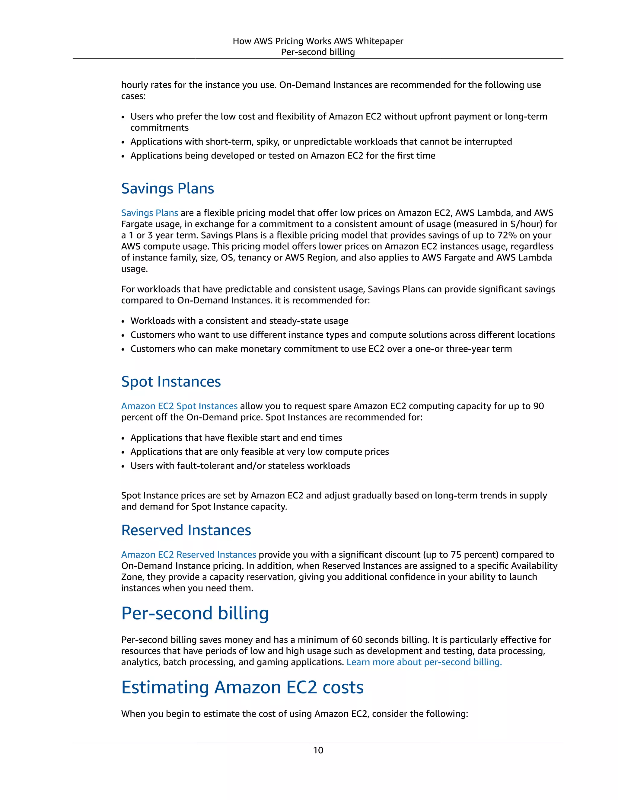 How AWS Pricing Works AWS Whitepaper
Per-second billing
hourly rates for the instance you use. On-Demand Instances are recommended for the following use
cases:
• Users who prefer the low cost and ﬂexibility of Amazon EC2 without upfront payment or long-term
commitments
• Applications with short-term, spiky, or unpredictable workloads that cannot be interrupted
• Applications being developed or tested on Amazon EC2 for the ﬁrst time
Savings Plans
Savings Plans are a ﬂexible pricing model that oﬀer low prices on Amazon EC2, AWS Lambda, and AWS
Fargate usage, in exchange for a commitment to a consistent amount of usage (measured in $/hour) for
a 1 or 3 year term. Savings Plans is a ﬂexible pricing model that provides savings of up to 72% on your
AWS compute usage. This pricing model oﬀers lower prices on Amazon EC2 instances usage, regardless
of instance family, size, OS, tenancy or AWS Region, and also applies to AWS Fargate and AWS Lambda
usage.
For workloads that have predictable and consistent usage, Savings Plans can provide signiﬁcant savings
compared to On-Demand Instances. it is recommended for:
• Workloads with a consistent and steady-state usage
• Customers who want to use diﬀerent instance types and compute solutions across diﬀerent locations
• Customers who can make monetary commitment to use EC2 over a one-or three-year term
Spot Instances
Amazon EC2 Spot Instances allow you to request spare Amazon EC2 computing capacity for up to 90
percent oﬀ the On-Demand price. Spot Instances are recommended for:
• Applications that have ﬂexible start and end times
• Applications that are only feasible at very low compute prices
• Users with fault-tolerant and/or stateless workloads
Spot Instance prices are set by Amazon EC2 and adjust gradually based on long-term trends in supply
and demand for Spot Instance capacity.
Reserved Instances
Amazon EC2 Reserved Instances provide you with a signiﬁcant discount (up to 75 percent) compared to
On-Demand Instance pricing. In addition, when Reserved Instances are assigned to a speciﬁc Availability
Zone, they provide a capacity reservation, giving you additional conﬁdence in your ability to launch
instances when you need them.
Per-second billing
Per-second billing saves money and has a minimum of 60 seconds billing. It is particularly eﬀective for
resources that have periods of low and high usage such as development and testing, data processing,
analytics, batch processing, and gaming applications. Learn more about per-second billing.
Estimating Amazon EC2 costs
When you begin to estimate the cost of using Amazon EC2, consider the following:
10
 