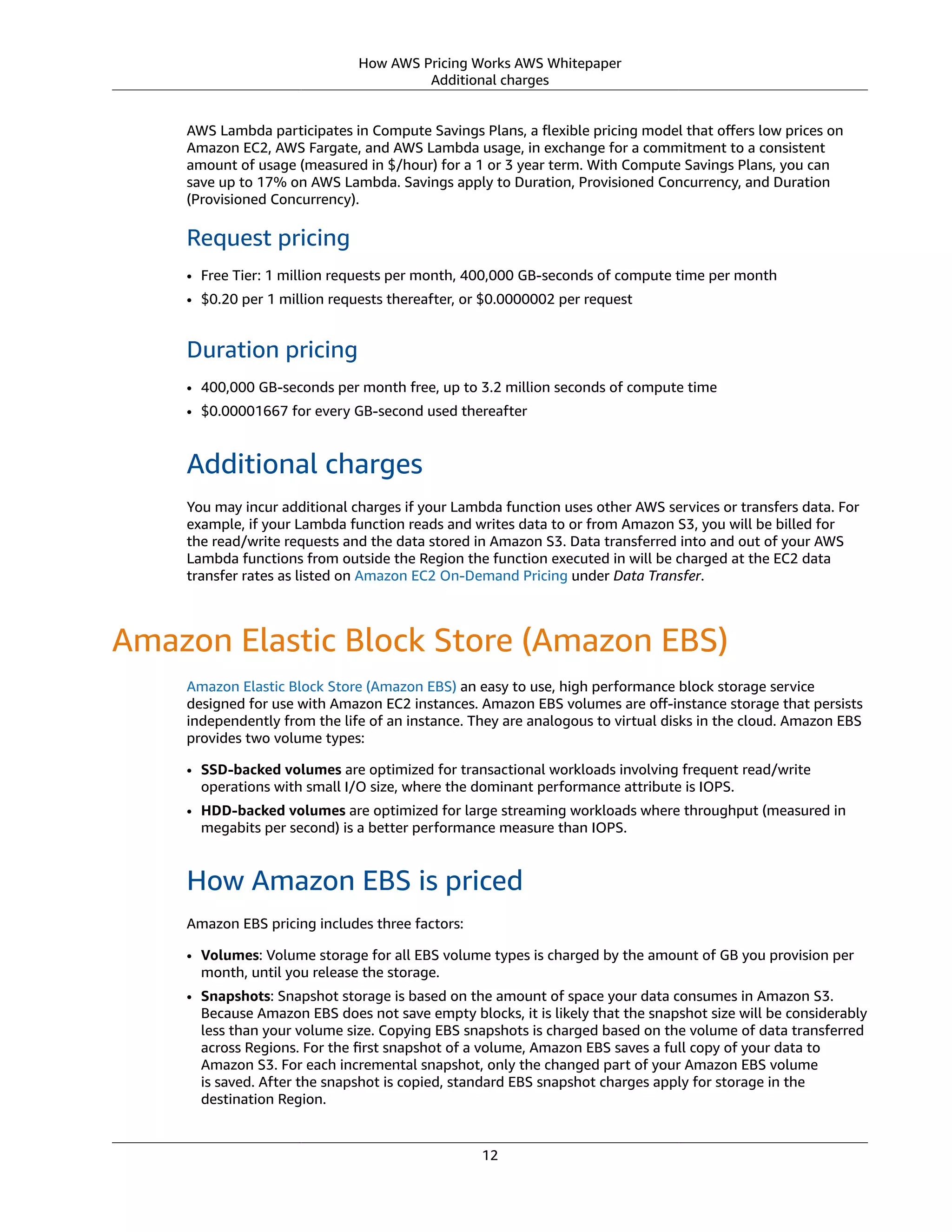 How AWS Pricing Works AWS Whitepaper
Additional charges
AWS Lambda participates in Compute Savings Plans, a ﬂexible pricing model that oﬀers low prices on
Amazon EC2, AWS Fargate, and AWS Lambda usage, in exchange for a commitment to a consistent
amount of usage (measured in $/hour) for a 1 or 3 year term. With Compute Savings Plans, you can
save up to 17% on AWS Lambda. Savings apply to Duration, Provisioned Concurrency, and Duration
(Provisioned Concurrency).
Request pricing
• Free Tier: 1 million requests per month, 400,000 GB-seconds of compute time per month
• $0.20 per 1 million requests thereafter, or $0.0000002 per request
Duration pricing
• 400,000 GB-seconds per month free, up to 3.2 million seconds of compute time
• $0.00001667 for every GB-second used thereafter
Additional charges
You may incur additional charges if your Lambda function uses other AWS services or transfers data. For
example, if your Lambda function reads and writes data to or from Amazon S3, you will be billed for
the read/write requests and the data stored in Amazon S3. Data transferred into and out of your AWS
Lambda functions from outside the Region the function executed in will be charged at the EC2 data
transfer rates as listed on Amazon EC2 On-Demand Pricing under Data Transfer.
Amazon Elastic Block Store (Amazon EBS)
Amazon Elastic Block Store (Amazon EBS) an easy to use, high performance block storage service
designed for use with Amazon EC2 instances. Amazon EBS volumes are oﬀ-instance storage that persists
independently from the life of an instance. They are analogous to virtual disks in the cloud. Amazon EBS
provides two volume types:
• SSD-backed volumes are optimized for transactional workloads involving frequent read/write
operations with small I/O size, where the dominant performance attribute is IOPS.
• HDD-backed volumes are optimized for large streaming workloads where throughput (measured in
megabits per second) is a better performance measure than IOPS.
How Amazon EBS is priced
Amazon EBS pricing includes three factors:
• Volumes: Volume storage for all EBS volume types is charged by the amount of GB you provision per
month, until you release the storage.
• Snapshots: Snapshot storage is based on the amount of space your data consumes in Amazon S3.
Because Amazon EBS does not save empty blocks, it is likely that the snapshot size will be considerably
less than your volume size. Copying EBS snapshots is charged based on the volume of data transferred
across Regions. For the ﬁrst snapshot of a volume, Amazon EBS saves a full copy of your data to
Amazon S3. For each incremental snapshot, only the changed part of your Amazon EBS volume
is saved. After the snapshot is copied, standard EBS snapshot charges apply for storage in the
destination Region.
12
 