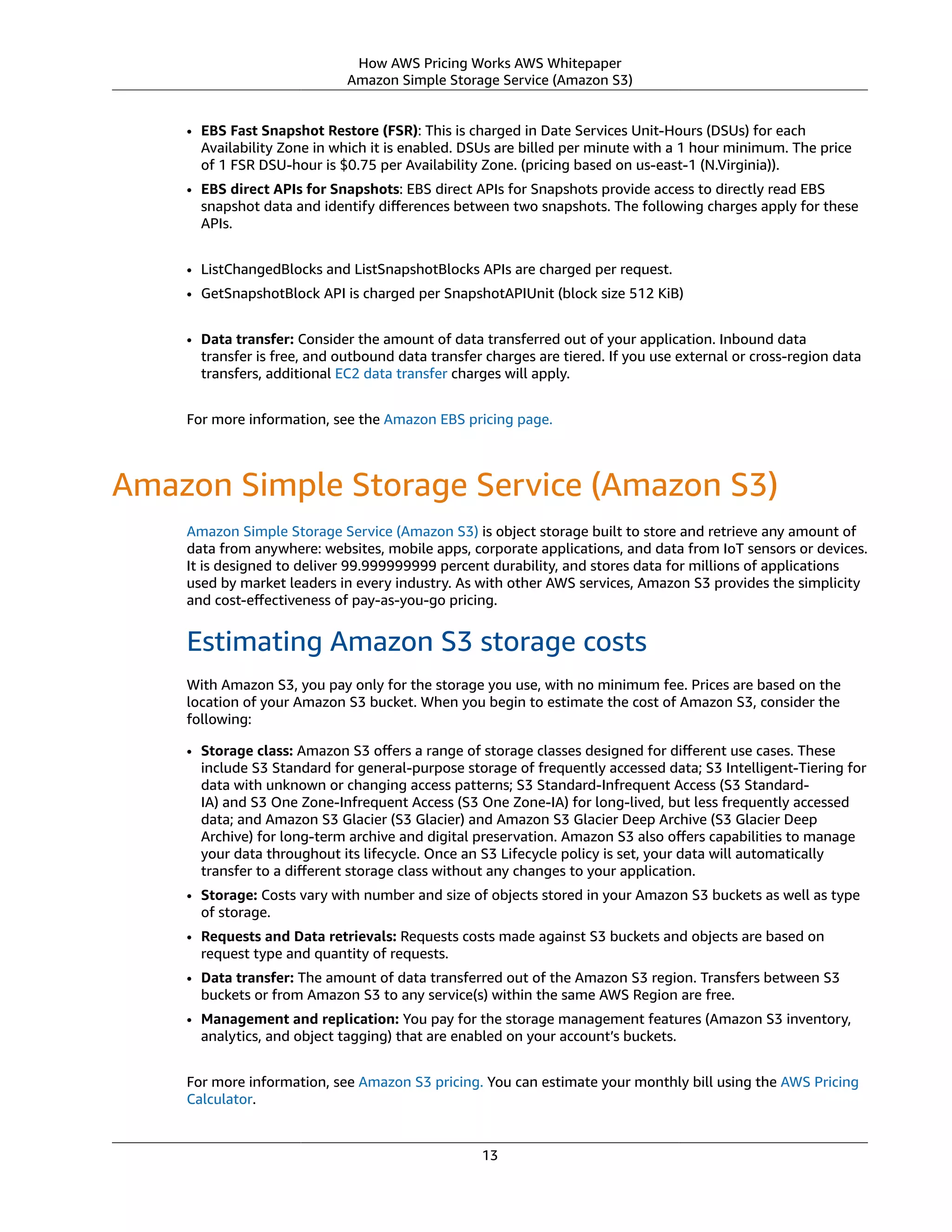 How AWS Pricing Works AWS Whitepaper
Amazon Simple Storage Service (Amazon S3)
• EBS Fast Snapshot Restore (FSR): This is charged in Date Services Unit-Hours (DSUs) for each
Availability Zone in which it is enabled. DSUs are billed per minute with a 1 hour minimum. The price
of 1 FSR DSU-hour is $0.75 per Availability Zone. (pricing based on us-east-1 (N.Virginia)).
• EBS direct APIs for Snapshots: EBS direct APIs for Snapshots provide access to directly read EBS
snapshot data and identify diﬀerences between two snapshots. The following charges apply for these
APIs.
• ListChangedBlocks and ListSnapshotBlocks APIs are charged per request.
• GetSnapshotBlock API is charged per SnapshotAPIUnit (block size 512 KiB)
• Data transfer: Consider the amount of data transferred out of your application. Inbound data
transfer is free, and outbound data transfer charges are tiered. If you use external or cross-region data
transfers, additional EC2 data transfer charges will apply.
For more information, see the Amazon EBS pricing page.
Amazon Simple Storage Service (Amazon S3)
Amazon Simple Storage Service (Amazon S3) is object storage built to store and retrieve any amount of
data from anywhere: websites, mobile apps, corporate applications, and data from IoT sensors or devices.
It is designed to deliver 99.999999999 percent durability, and stores data for millions of applications
used by market leaders in every industry. As with other AWS services, Amazon S3 provides the simplicity
and cost-eﬀectiveness of pay-as-you-go pricing.
Estimating Amazon S3 storage costs
With Amazon S3, you pay only for the storage you use, with no minimum fee. Prices are based on the
location of your Amazon S3 bucket. When you begin to estimate the cost of Amazon S3, consider the
following:
• Storage class: Amazon S3 oﬀers a range of storage classes designed for diﬀerent use cases. These
include S3 Standard for general-purpose storage of frequently accessed data; S3 Intelligent-Tiering for
data with unknown or changing access patterns; S3 Standard-Infrequent Access (S3 Standard-
IA) and S3 One Zone-Infrequent Access (S3 One Zone-IA) for long-lived, but less frequently accessed
data; and Amazon S3 Glacier (S3 Glacier) and Amazon S3 Glacier Deep Archive (S3 Glacier Deep
Archive) for long-term archive and digital preservation. Amazon S3 also oﬀers capabilities to manage
your data throughout its lifecycle. Once an S3 Lifecycle policy is set, your data will automatically
transfer to a diﬀerent storage class without any changes to your application. 
• Storage: Costs vary with number and size of objects stored in your Amazon S3 buckets as well as type
of storage.
• Requests and Data retrievals: Requests costs made against S3 buckets and objects are based on
request type and quantity of requests.
• Data transfer: The amount of data transferred out of the Amazon S3 region. Transfers between S3
buckets or from Amazon S3 to any service(s) within the same AWS Region are free.
• Management and replication: You pay for the storage management features (Amazon S3 inventory,
analytics, and object tagging) that are enabled on your account’s buckets.
For more information, see Amazon S3 pricing. You can estimate your monthly bill using the AWS Pricing
Calculator.
13
 