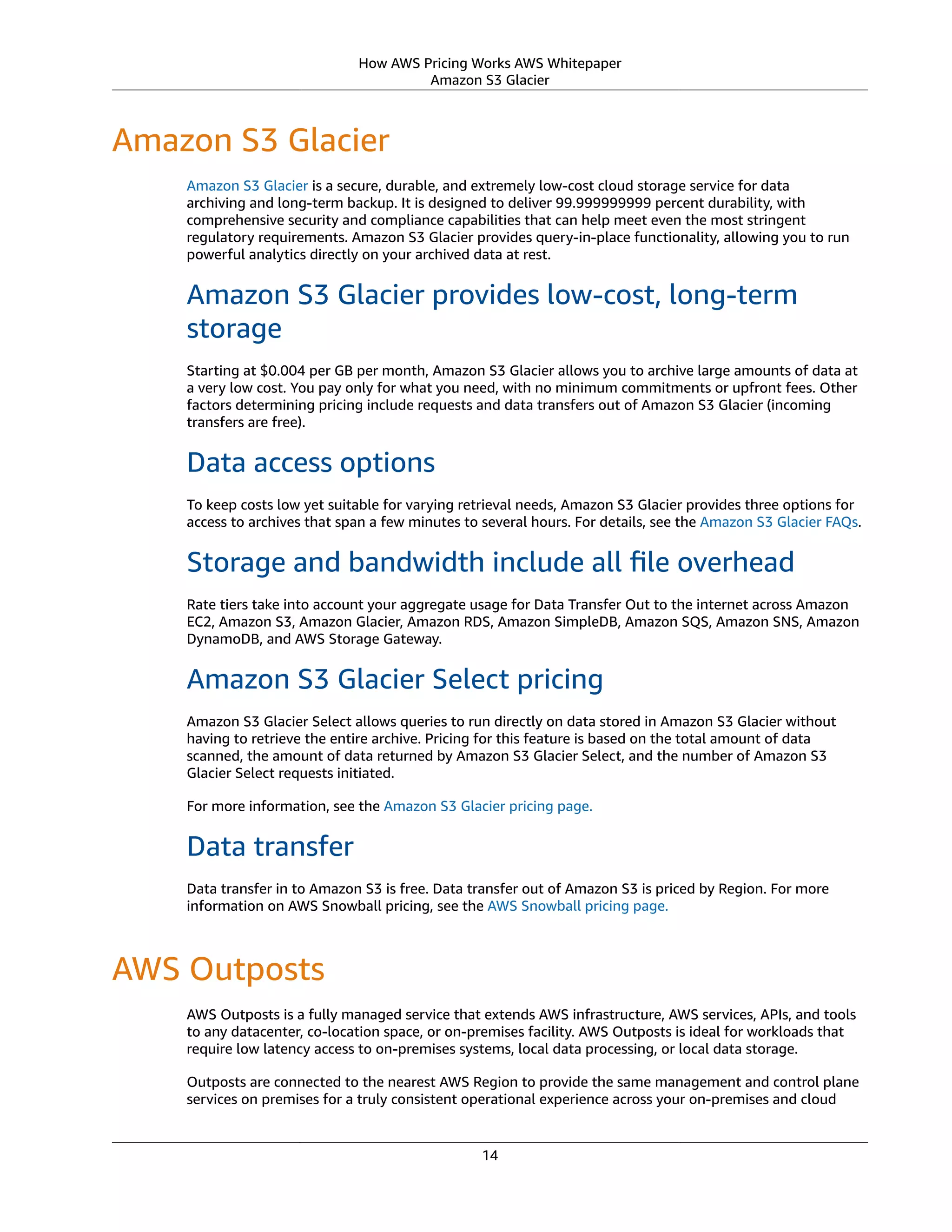 How AWS Pricing Works AWS Whitepaper
Amazon S3 Glacier
Amazon S3 Glacier
Amazon S3 Glacier is a secure, durable, and extremely low-cost cloud storage service for data
archiving and long-term backup. It is designed to deliver 99.999999999 percent durability, with
comprehensive security and compliance capabilities that can help meet even the most stringent
regulatory requirements. Amazon S3 Glacier provides query-in-place functionality, allowing you to run
powerful analytics directly on your archived data at rest.
Amazon S3 Glacier provides low-cost, long-term
storage
Starting at $0.004 per GB per month, Amazon S3 Glacier allows you to archive large amounts of data at
a very low cost. You pay only for what you need, with no minimum commitments or upfront fees. Other
factors determining pricing include requests and data transfers out of Amazon S3 Glacier (incoming
transfers are free).
Data access options
To keep costs low yet suitable for varying retrieval needs, Amazon S3 Glacier provides three options for
access to archives that span a few minutes to several hours. For details, see the Amazon S3 Glacier FAQs.
Storage and bandwidth include all ﬁle overhead
Rate tiers take into account your aggregate usage for Data Transfer Out to the internet across Amazon
EC2, Amazon S3, Amazon Glacier, Amazon RDS, Amazon SimpleDB, Amazon SQS, Amazon SNS, Amazon
DynamoDB, and AWS Storage Gateway.
Amazon S3 Glacier Select pricing
Amazon S3 Glacier Select allows queries to run directly on data stored in Amazon S3 Glacier without
having to retrieve the entire archive. Pricing for this feature is based on the total amount of data
scanned, the amount of data returned by Amazon S3 Glacier Select, and the number of Amazon S3
Glacier Select requests initiated.
For more information, see the Amazon S3 Glacier pricing page.
Data transfer
Data transfer in to Amazon S3 is free. Data transfer out of Amazon S3 is priced by Region. For more
information on AWS Snowball pricing, see the AWS Snowball pricing page.
AWS Outposts
AWS Outposts is a fully managed service that extends AWS infrastructure, AWS services, APIs, and tools
to any datacenter, co-location space, or on-premises facility. AWS Outposts is ideal for workloads that
require low latency access to on-premises systems, local data processing, or local data storage.
Outposts are connected to the nearest AWS Region to provide the same management and control plane
services on premises for a truly consistent operational experience across your on-premises and cloud
14
 