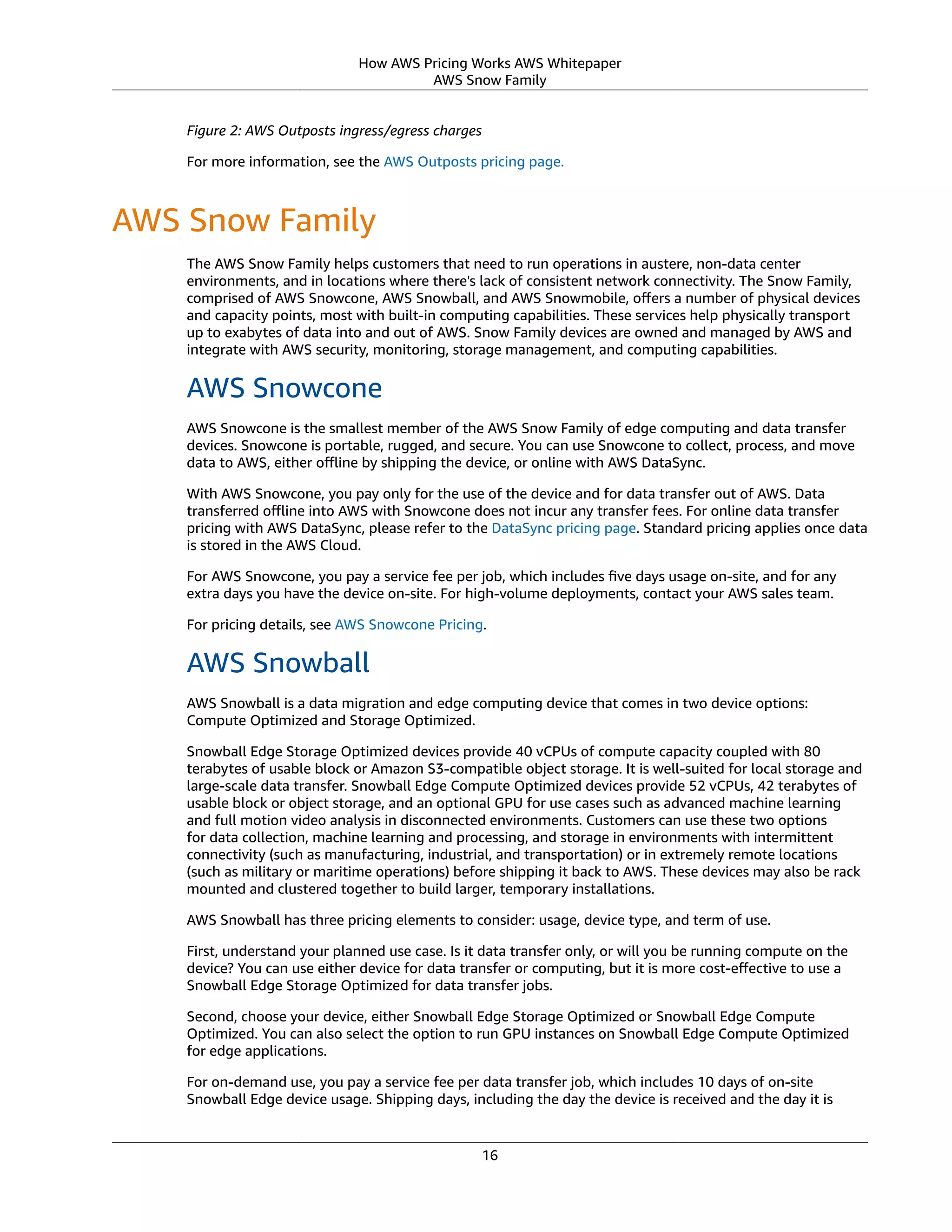 How AWS Pricing Works AWS Whitepaper
AWS Snow Family
Figure 2: AWS Outposts ingress/egress charges
For more information, see the AWS Outposts pricing page.
AWS Snow Family
The AWS Snow Family helps customers that need to run operations in austere, non-data center
environments, and in locations where there's lack of consistent network connectivity. The Snow Family,
comprised of AWS Snowcone, AWS Snowball, and AWS Snowmobile, oﬀers a number of physical devices
and capacity points, most with built-in computing capabilities. These services help physically transport
up to exabytes of data into and out of AWS. Snow Family devices are owned and managed by AWS and
integrate with AWS security, monitoring, storage management, and computing capabilities.
AWS Snowcone
AWS Snowcone is the smallest member of the AWS Snow Family of edge computing and data transfer
devices. Snowcone is portable, rugged, and secure. You can use Snowcone to collect, process, and move
data to AWS, either oﬄine by shipping the device, or online with AWS DataSync.
With AWS Snowcone, you pay only for the use of the device and for data transfer out of AWS. Data
transferred oﬄine into AWS with Snowcone does not incur any transfer fees. For online data transfer
pricing with AWS DataSync, please refer to the DataSync pricing page. Standard pricing applies once data
is stored in the AWS Cloud.
For AWS Snowcone, you pay a service fee per job, which includes ﬁve days usage on-site, and for any
extra days you have the device on-site. For high-volume deployments, contact your AWS sales team.
For pricing details, see AWS Snowcone Pricing.
AWS Snowball
AWS Snowball is a data migration and edge computing device that comes in two device options:
Compute Optimized and Storage Optimized.
Snowball Edge Storage Optimized devices provide 40 vCPUs of compute capacity coupled with 80
terabytes of usable block or Amazon S3-compatible object storage. It is well-suited for local storage and
large-scale data transfer. Snowball Edge Compute Optimized devices provide 52 vCPUs, 42 terabytes of
usable block or object storage, and an optional GPU for use cases such as advanced machine learning
and full motion video analysis in disconnected environments. Customers can use these two options
for data collection, machine learning and processing, and storage in environments with intermittent
connectivity (such as manufacturing, industrial, and transportation) or in extremely remote locations
(such as military or maritime operations) before shipping it back to AWS. These devices may also be rack
mounted and clustered together to build larger, temporary installations.
AWS Snowball has three pricing elements to consider: usage, device type, and term of use.
First, understand your planned use case. Is it data transfer only, or will you be running compute on the
device? You can use either device for data transfer or computing, but it is more cost-eﬀective to use a
Snowball Edge Storage Optimized for data transfer jobs.
Second, choose your device, either Snowball Edge Storage Optimized or Snowball Edge Compute
Optimized. You can also select the option to run GPU instances on Snowball Edge Compute Optimized
for edge applications.
For on-demand use, you pay a service fee per data transfer job, which includes 10 days of on-site
Snowball Edge device usage. Shipping days, including the day the device is received and the day it is
16
 