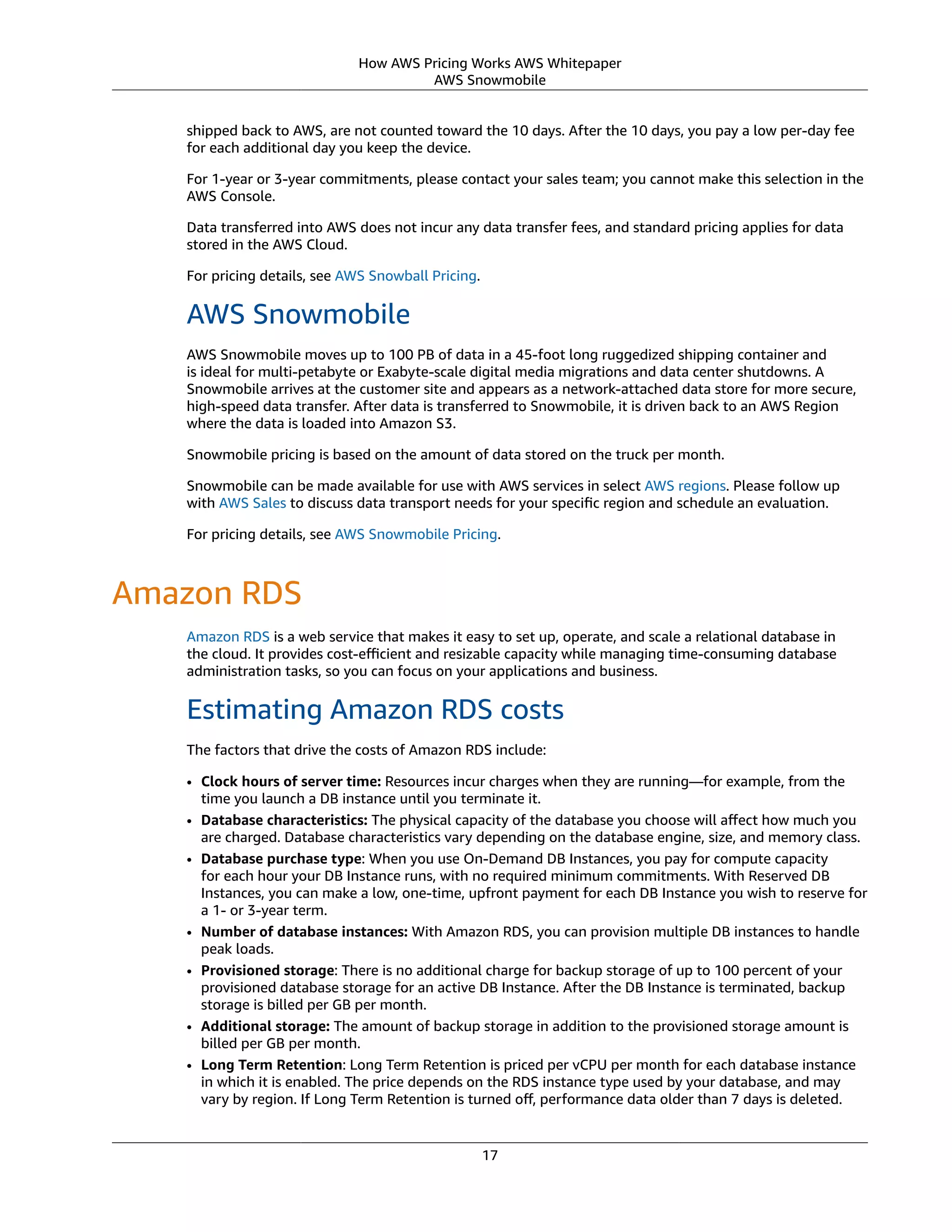 How AWS Pricing Works AWS Whitepaper
AWS Snowmobile
shipped back to AWS, are not counted toward the 10 days. After the 10 days, you pay a low per-day fee
for each additional day you keep the device.
For 1-year or 3-year commitments, please contact your sales team; you cannot make this selection in the
AWS Console.
Data transferred into AWS does not incur any data transfer fees, and standard pricing applies for data
stored in the AWS Cloud. 
For pricing details, see AWS Snowball Pricing.
AWS Snowmobile
AWS Snowmobile moves up to 100 PB of data in a 45-foot long ruggedized shipping container and
is ideal for multi-petabyte or Exabyte-scale digital media migrations and data center shutdowns. A
Snowmobile arrives at the customer site and appears as a network-attached data store for more secure,
high-speed data transfer. After data is transferred to Snowmobile, it is driven back to an AWS Region
where the data is loaded into Amazon S3.
Snowmobile pricing is based on the amount of data stored on the truck per month.
Snowmobile can be made available for use with AWS services in select AWS regions. Please follow up
with AWS Sales to discuss data transport needs for your speciﬁc region and schedule an evaluation.
For pricing details, see AWS Snowmobile Pricing.
Amazon RDS
Amazon RDS is a web service that makes it easy to set up, operate, and scale a relational database in
the cloud. It provides cost-eﬃcient and resizable capacity while managing time-consuming database
administration tasks, so you can focus on your applications and business.
Estimating Amazon RDS costs
The factors that drive the costs of Amazon RDS include:
• Clock hours of server time: Resources incur charges when they are running—for example, from the
time you launch a DB instance until you terminate it.
• Database characteristics: The physical capacity of the database you choose will aﬀect how much you
are charged. Database characteristics vary depending on the database engine, size, and memory class.
• Database purchase type: When you use On-Demand DB Instances, you pay for compute capacity
for each hour your DB Instance runs, with no required minimum commitments. With Reserved DB
Instances, you can make a low, one-time, upfront payment for each DB Instance you wish to reserve for
a 1- or 3-year term.
• Number of database instances: With Amazon RDS, you can provision multiple DB instances to handle
peak loads.
• Provisioned storage: There is no additional charge for backup storage of up to 100 percent of your
provisioned database storage for an active DB Instance. After the DB Instance is terminated, backup
storage is billed per GB per month.
• Additional storage: The amount of backup storage in addition to the provisioned storage amount is
billed per GB per month.
• Long Term Retention: Long Term Retention is priced per vCPU per month for each database instance
in which it is enabled. The price depends on the RDS instance type used by your database, and may
vary by region. If Long Term Retention is turned oﬀ, performance data older than 7 days is deleted.
17
 