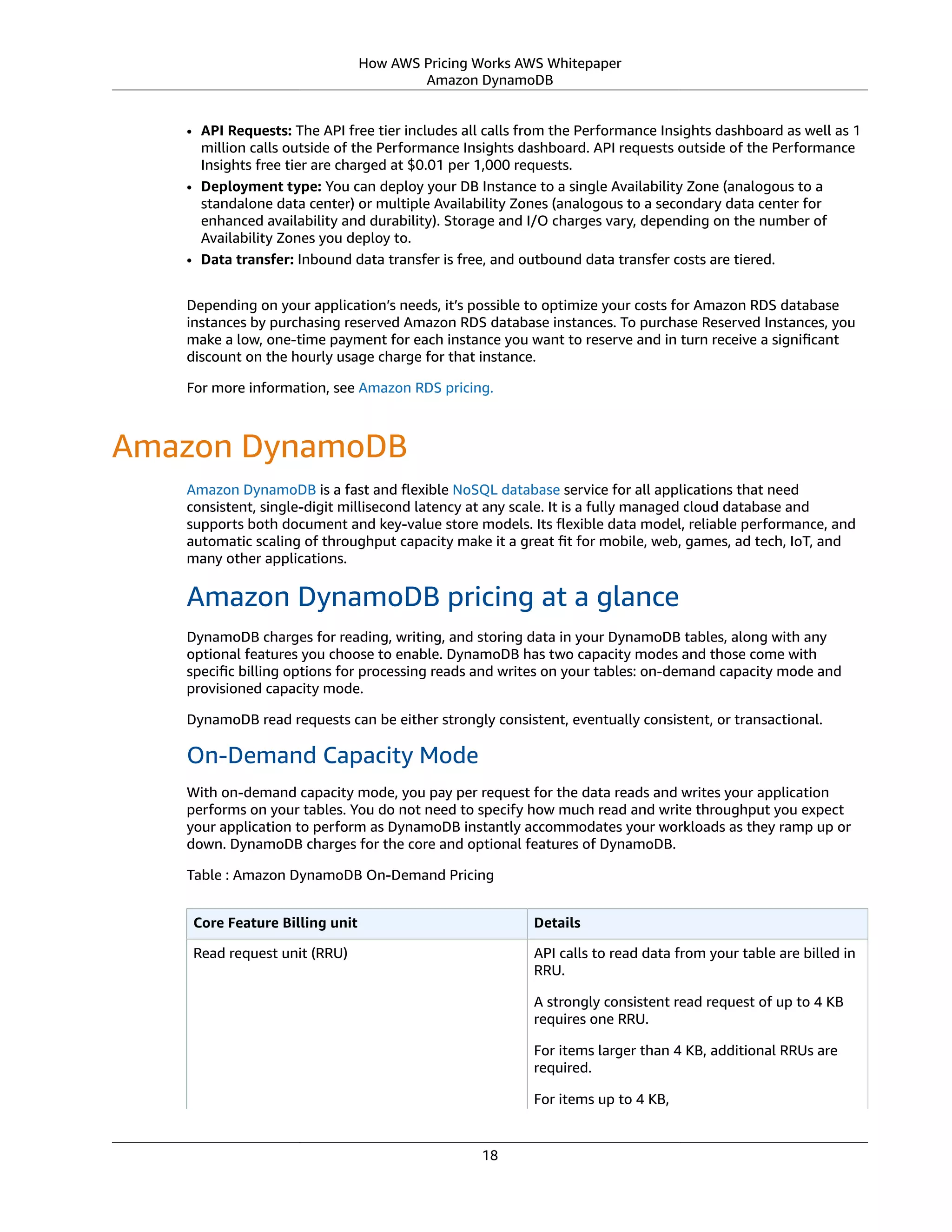 How AWS Pricing Works AWS Whitepaper
Amazon DynamoDB
• API Requests: The API free tier includes all calls from the Performance Insights dashboard as well as 1
million calls outside of the Performance Insights dashboard. API requests outside of the Performance
Insights free tier are charged at $0.01 per 1,000 requests.
• Deployment type: You can deploy your DB Instance to a single Availability Zone (analogous to a
standalone data center) or multiple Availability Zones (analogous to a secondary data center for
enhanced availability and durability). Storage and I/O charges vary, depending on the number of
Availability Zones you deploy to.
• Data transfer: Inbound data transfer is free, and outbound data transfer costs are tiered.
Depending on your application’s needs, it’s possible to optimize your costs for Amazon RDS database
instances by purchasing reserved Amazon RDS database instances. To purchase Reserved Instances, you
make a low, one-time payment for each instance you want to reserve and in turn receive a signiﬁcant
discount on the hourly usage charge for that instance.
For more information, see Amazon RDS pricing.
Amazon DynamoDB
Amazon DynamoDB is a fast and ﬂexible NoSQL database service for all applications that need
consistent, single-digit millisecond latency at any scale. It is a fully managed cloud database and
supports both document and key-value store models. Its ﬂexible data model, reliable performance, and
automatic scaling of throughput capacity make it a great ﬁt for mobile, web, games, ad tech, IoT, and
many other applications.
Amazon DynamoDB pricing at a glance
DynamoDB charges for reading, writing, and storing data in your DynamoDB tables, along with any
optional features you choose to enable. DynamoDB has two capacity modes and those come with
speciﬁc billing options for processing reads and writes on your tables: on-demand capacity mode and
provisioned capacity mode.
DynamoDB read requests can be either strongly consistent, eventually consistent, or transactional.
On-Demand Capacity Mode
With on-demand capacity mode, you pay per request for the data reads and writes your application
performs on your tables. You do not need to specify how much read and write throughput you expect
your application to perform as DynamoDB instantly accommodates your workloads as they ramp up or
down. DynamoDB charges for the core and optional features of DynamoDB.
Table : Amazon DynamoDB On-Demand Pricing
Core Feature Billing unit Details
Read request unit (RRU) API calls to read data from your table are billed in
RRU.
A strongly consistent read request of up to 4 KB
requires one RRU.
For items larger than 4 KB, additional RRUs are
required.
For items up to 4 KB,
18
 