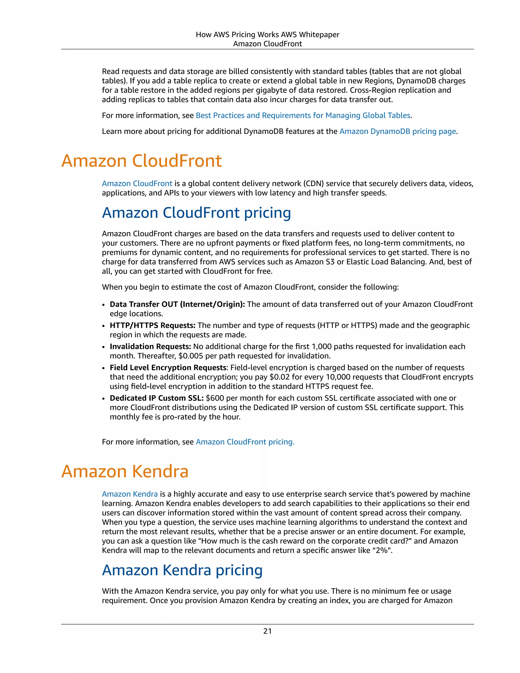 How AWS Pricing Works AWS Whitepaper
Amazon CloudFront
Read requests and data storage are billed consistently with standard tables (tables that are not global
tables). If you add a table replica to create or extend a global table in new Regions, DynamoDB charges
for a table restore in the added regions per gigabyte of data restored. Cross-Region replication and
adding replicas to tables that contain data also incur charges for data transfer out.
For more information, see Best Practices and Requirements for Managing Global Tables.
Learn more about pricing for additional DynamoDB features at the Amazon DynamoDB pricing page.
Amazon CloudFront
Amazon CloudFront is a global content delivery network (CDN) service that securely delivers data, videos,
applications, and APIs to your viewers with low latency and high transfer speeds.
Amazon CloudFront pricing
Amazon CloudFront charges are based on the data transfers and requests used to deliver content to
your customers. There are no upfront payments or ﬁxed platform fees, no long-term commitments, no
premiums for dynamic content, and no requirements for professional services to get started. There is no
charge for data transferred from AWS services such as Amazon S3 or Elastic Load Balancing. And, best of
all, you can get started with CloudFront for free.
When you begin to estimate the cost of Amazon CloudFront, consider the following:
• Data Transfer OUT (Internet/Origin): The amount of data transferred out of your Amazon CloudFront
edge locations.
• HTTP/HTTPS Requests: The number and type of requests (HTTP or HTTPS) made and the geographic
region in which the requests are made.
• Invalidation Requests: No additional charge for the ﬁrst 1,000 paths requested for invalidation each
month. Thereafter, $0.005 per path requested for invalidation.
• Field Level Encryption Requests: Field-level encryption is charged based on the number of requests
that need the additional encryption; you pay $0.02 for every 10,000 requests that CloudFront encrypts
using ﬁeld-level encryption in addition to the standard HTTPS request fee.
• Dedicated IP Custom SSL: $600 per month for each custom SSL certiﬁcate associated with one or
more CloudFront distributions using the Dedicated IP version of custom SSL certiﬁcate support. This
monthly fee is pro-rated by the hour.
For more information, see Amazon CloudFront pricing.
Amazon Kendra
Amazon Kendra is a highly accurate and easy to use enterprise search service that’s powered by machine
learning. Amazon Kendra enables developers to add search capabilities to their applications so their end
users can discover information stored within the vast amount of content spread across their company.
When you type a question, the service uses machine learning algorithms to understand the context and
return the most relevant results, whether that be a precise answer or an entire document. For example,
you can ask a question like "How much is the cash reward on the corporate credit card?” and Amazon
Kendra will map to the relevant documents and return a speciﬁc answer like “2%”.
Amazon Kendra pricing
With the Amazon Kendra service, you pay only for what you use. There is no minimum fee or usage
requirement. Once you provision Amazon Kendra by creating an index, you are charged for Amazon
21
 