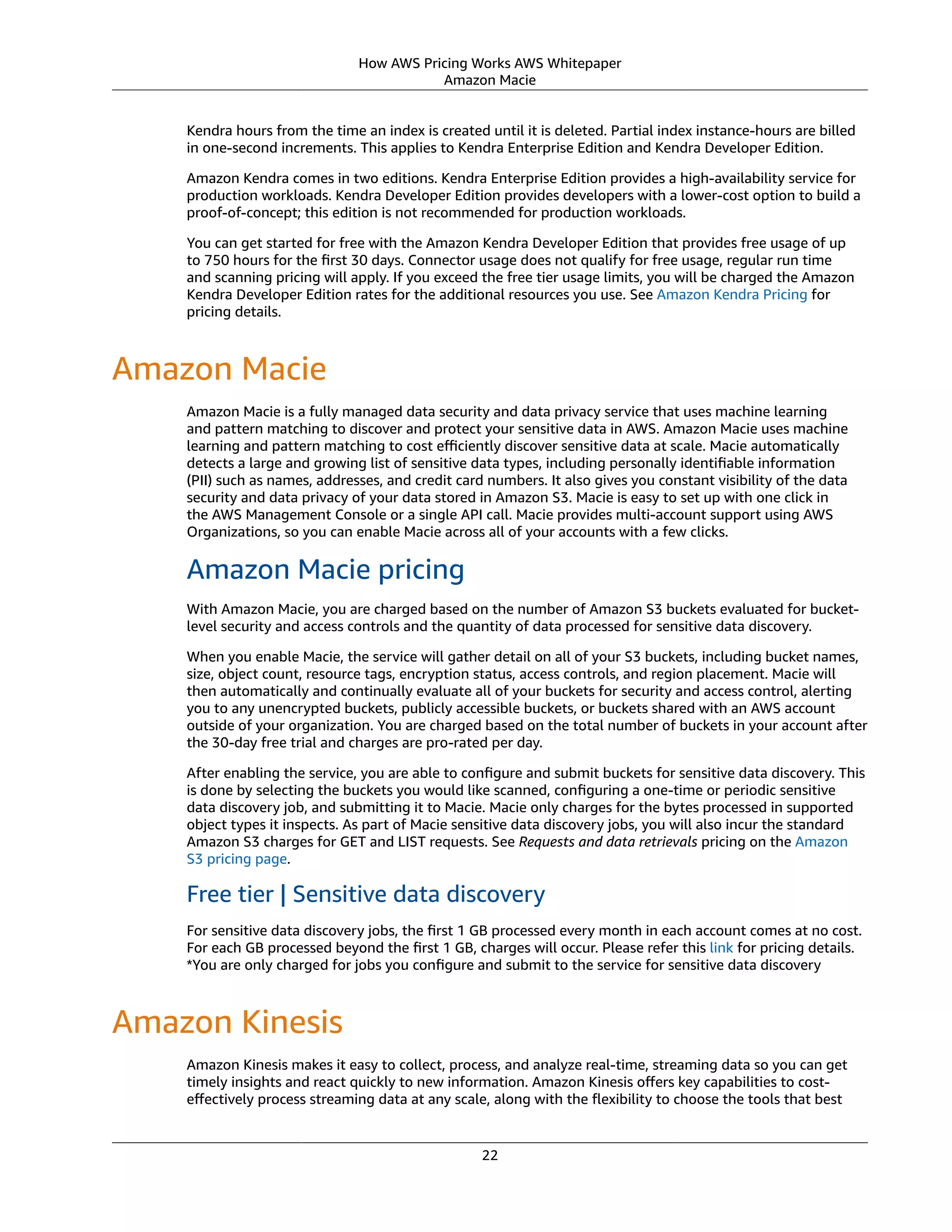 How AWS Pricing Works AWS Whitepaper
Amazon Macie
Kendra hours from the time an index is created until it is deleted. Partial index instance-hours are billed
in one-second increments. This applies to Kendra Enterprise Edition and Kendra Developer Edition.
Amazon Kendra comes in two editions. Kendra Enterprise Edition provides a high-availability service for
production workloads. Kendra Developer Edition provides developers with a lower-cost option to build a
proof-of-concept; this edition is not recommended for production workloads.
You can get started for free with the Amazon Kendra Developer Edition that provides free usage of up
to 750 hours for the ﬁrst 30 days. Connector usage does not qualify for free usage, regular run time
and scanning pricing will apply. If you exceed the free tier usage limits, you will be charged the Amazon
Kendra Developer Edition rates for the additional resources you use. See Amazon Kendra Pricing for
pricing details.
Amazon Macie
Amazon Macie is a fully managed data security and data privacy service that uses machine learning
and pattern matching to discover and protect your sensitive data in AWS. Amazon Macie uses machine
learning and pattern matching to cost eﬃciently discover sensitive data at scale. Macie automatically
detects a large and growing list of sensitive data types, including personally identiﬁable information
(PII) such as names, addresses, and credit card numbers. It also gives you constant visibility of the data
security and data privacy of your data stored in Amazon S3. Macie is easy to set up with one click in
the AWS Management Console or a single API call. Macie provides multi-account support using AWS
Organizations, so you can enable Macie across all of your accounts with a few clicks.
Amazon Macie pricing
With Amazon Macie, you are charged based on the number of Amazon S3 buckets evaluated for bucket-
level security and access controls and the quantity of data processed for sensitive data discovery.
When you enable Macie, the service will gather detail on all of your S3 buckets, including bucket names,
size, object count, resource tags, encryption status, access controls, and region placement. Macie will
then automatically and continually evaluate all of your buckets for security and access control, alerting
you to any unencrypted buckets, publicly accessible buckets, or buckets shared with an AWS account
outside of your organization. You are charged based on the total number of buckets in your account after
the 30-day free trial and charges are pro-rated per day.
After enabling the service, you are able to conﬁgure and submit buckets for sensitive data discovery. This
is done by selecting the buckets you would like scanned, conﬁguring a one-time or periodic sensitive
data discovery job, and submitting it to Macie. Macie only charges for the bytes processed in supported
object types it inspects. As part of Macie sensitive data discovery jobs, you will also incur the standard
Amazon S3 charges for GET and LIST requests. See Requests and data retrievals pricing on the Amazon
S3 pricing page.
Free tier | Sensitive data discovery
For sensitive data discovery jobs, the ﬁrst 1 GB processed every month in each account comes at no cost.
For each GB processed beyond the ﬁrst 1 GB, charges will occur. Please refer this link for pricing details.
*You are only charged for jobs you conﬁgure and submit to the service for sensitive data discovery
Amazon Kinesis
Amazon Kinesis makes it easy to collect, process, and analyze real-time, streaming data so you can get
timely insights and react quickly to new information. Amazon Kinesis oﬀers key capabilities to cost-
eﬀectively process streaming data at any scale, along with the ﬂexibility to choose the tools that best
22
 