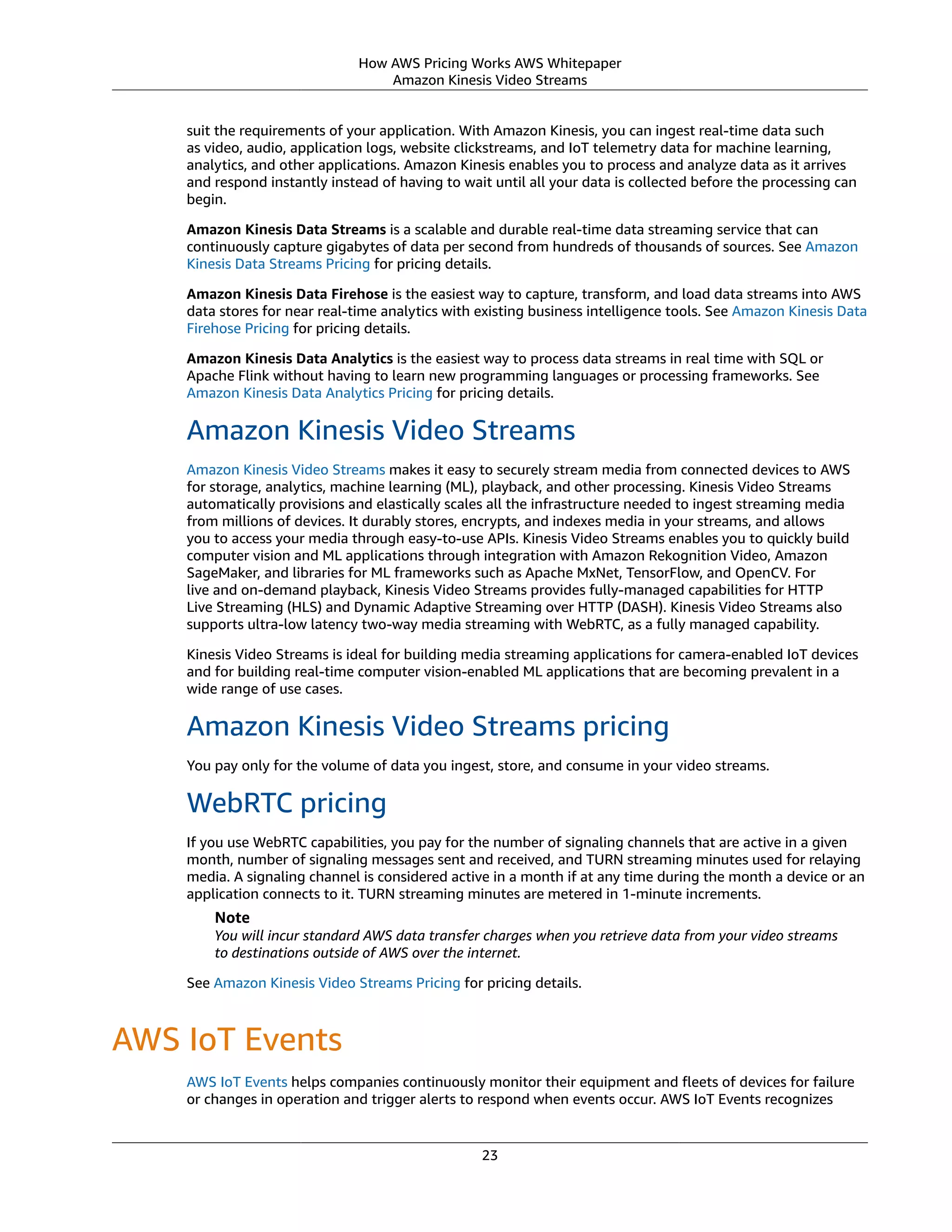 How AWS Pricing Works AWS Whitepaper
Amazon Kinesis Video Streams
suit the requirements of your application. With Amazon Kinesis, you can ingest real-time data such
as video, audio, application logs, website clickstreams, and IoT telemetry data for machine learning,
analytics, and other applications. Amazon Kinesis enables you to process and analyze data as it arrives
and respond instantly instead of having to wait until all your data is collected before the processing can
begin.
Amazon Kinesis Data Streams is a scalable and durable real-time data streaming service that can
continuously capture gigabytes of data per second from hundreds of thousands of sources. See Amazon
Kinesis Data Streams Pricing for pricing details.
Amazon Kinesis Data Firehose is the easiest way to capture, transform, and load data streams into AWS
data stores for near real-time analytics with existing business intelligence tools. See Amazon Kinesis Data
Firehose Pricing for pricing details.
Amazon Kinesis Data Analytics is the easiest way to process data streams in real time with SQL or
Apache Flink without having to learn new programming languages or processing frameworks. See
Amazon Kinesis Data Analytics Pricing for pricing details.
Amazon Kinesis Video Streams
Amazon Kinesis Video Streams makes it easy to securely stream media from connected devices to AWS
for storage, analytics, machine learning (ML), playback, and other processing. Kinesis Video Streams
automatically provisions and elastically scales all the infrastructure needed to ingest streaming media
from millions of devices. It durably stores, encrypts, and indexes media in your streams, and allows
you to access your media through easy-to-use APIs. Kinesis Video Streams enables you to quickly build
computer vision and ML applications through integration with Amazon Rekognition Video, Amazon
SageMaker, and libraries for ML frameworks such as Apache MxNet, TensorFlow, and OpenCV. For
live and on-demand playback, Kinesis Video Streams provides fully-managed capabilities for HTTP
Live Streaming (HLS) and Dynamic Adaptive Streaming over HTTP (DASH). Kinesis Video Streams also
supports ultra-low latency two-way media streaming with WebRTC, as a fully managed capability.
Kinesis Video Streams is ideal for building media streaming applications for camera-enabled IoT devices
and for building real-time computer vision-enabled ML applications that are becoming prevalent in a
wide range of use cases.
Amazon Kinesis Video Streams pricing
You pay only for the volume of data you ingest, store, and consume in your video streams.
WebRTC pricing
If you use WebRTC capabilities, you pay for the number of signaling channels that are active in a given
month, number of signaling messages sent and received, and TURN streaming minutes used for relaying
media. A signaling channel is considered active in a month if at any time during the month a device or an
application connects to it. TURN streaming minutes are metered in 1-minute increments.
Note
You will incur standard AWS data transfer charges when you retrieve data from your video streams
to destinations outside of AWS over the internet. 
See Amazon Kinesis Video Streams Pricing for pricing details.
AWS IoT Events
AWS IoT Events helps companies continuously monitor their equipment and ﬂeets of devices for failure
or changes in operation and trigger alerts to respond when events occur. AWS IoT Events recognizes
23
 