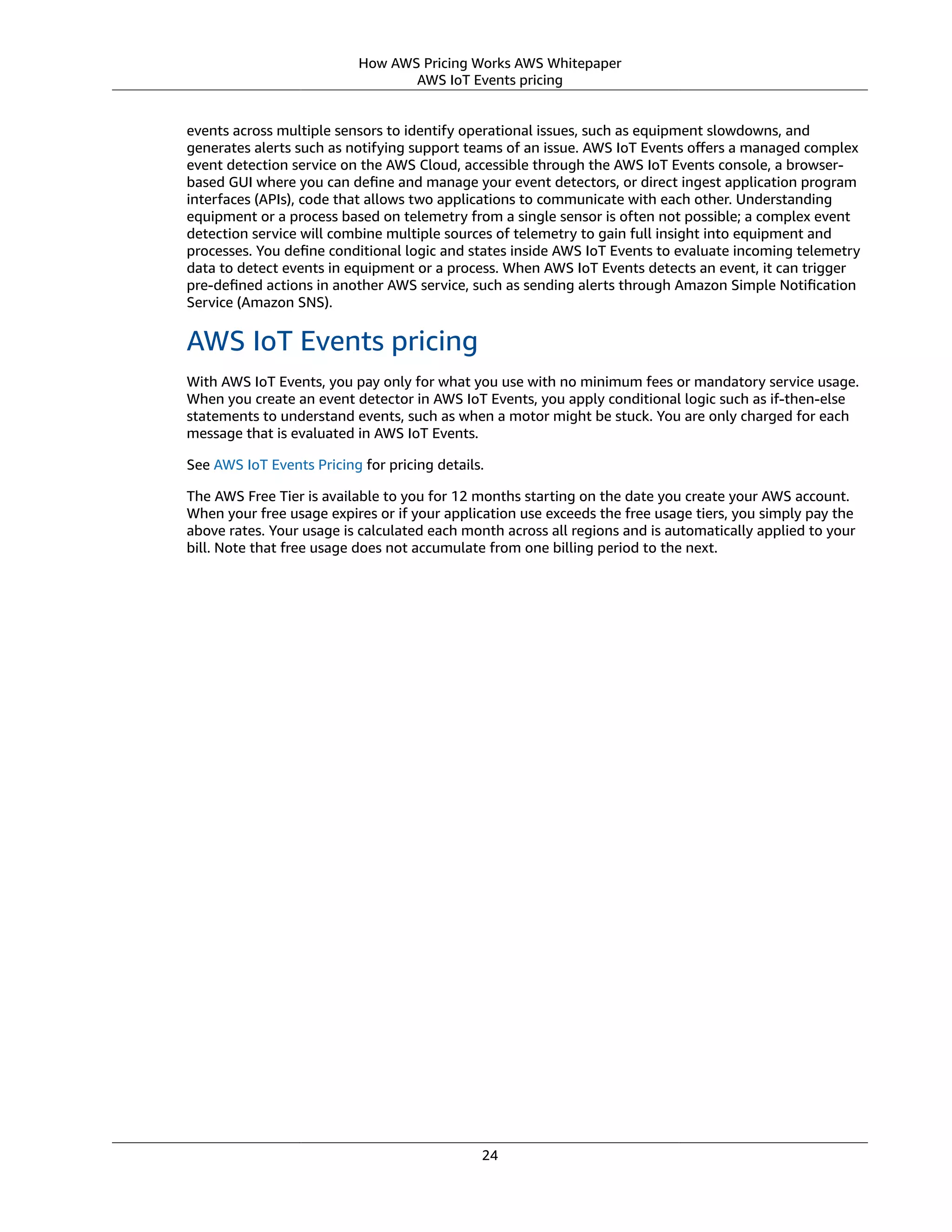 How AWS Pricing Works AWS Whitepaper
AWS IoT Events pricing
events across multiple sensors to identify operational issues, such as equipment slowdowns, and
generates alerts such as notifying support teams of an issue. AWS IoT Events oﬀers a managed complex
event detection service on the AWS Cloud, accessible through the AWS IoT Events console, a browser-
based GUI where you can deﬁne and manage your event detectors, or direct ingest application program
interfaces (APIs), code that allows two applications to communicate with each other. Understanding
equipment or a process based on telemetry from a single sensor is often not possible; a complex event
detection service will combine multiple sources of telemetry to gain full insight into equipment and
processes. You deﬁne conditional logic and states inside AWS IoT Events to evaluate incoming telemetry
data to detect events in equipment or a process. When AWS IoT Events detects an event, it can trigger
pre-deﬁned actions in another AWS service, such as sending alerts through Amazon Simple Notiﬁcation
Service (Amazon SNS).
AWS IoT Events pricing
With AWS IoT Events, you pay only for what you use with no minimum fees or mandatory service usage.
When you create an event detector in AWS IoT Events, you apply conditional logic such as if-then-else
statements to understand events, such as when a motor might be stuck. You are only charged for each
message that is evaluated in AWS IoT Events.
See AWS IoT Events Pricing for pricing details.
The AWS Free Tier is available to you for 12 months starting on the date you create your AWS account.
When your free usage expires or if your application use exceeds the free usage tiers, you simply pay the
above rates. Your usage is calculated each month across all regions and is automatically applied to your
bill. Note that free usage does not accumulate from one billing period to the next.
24
 