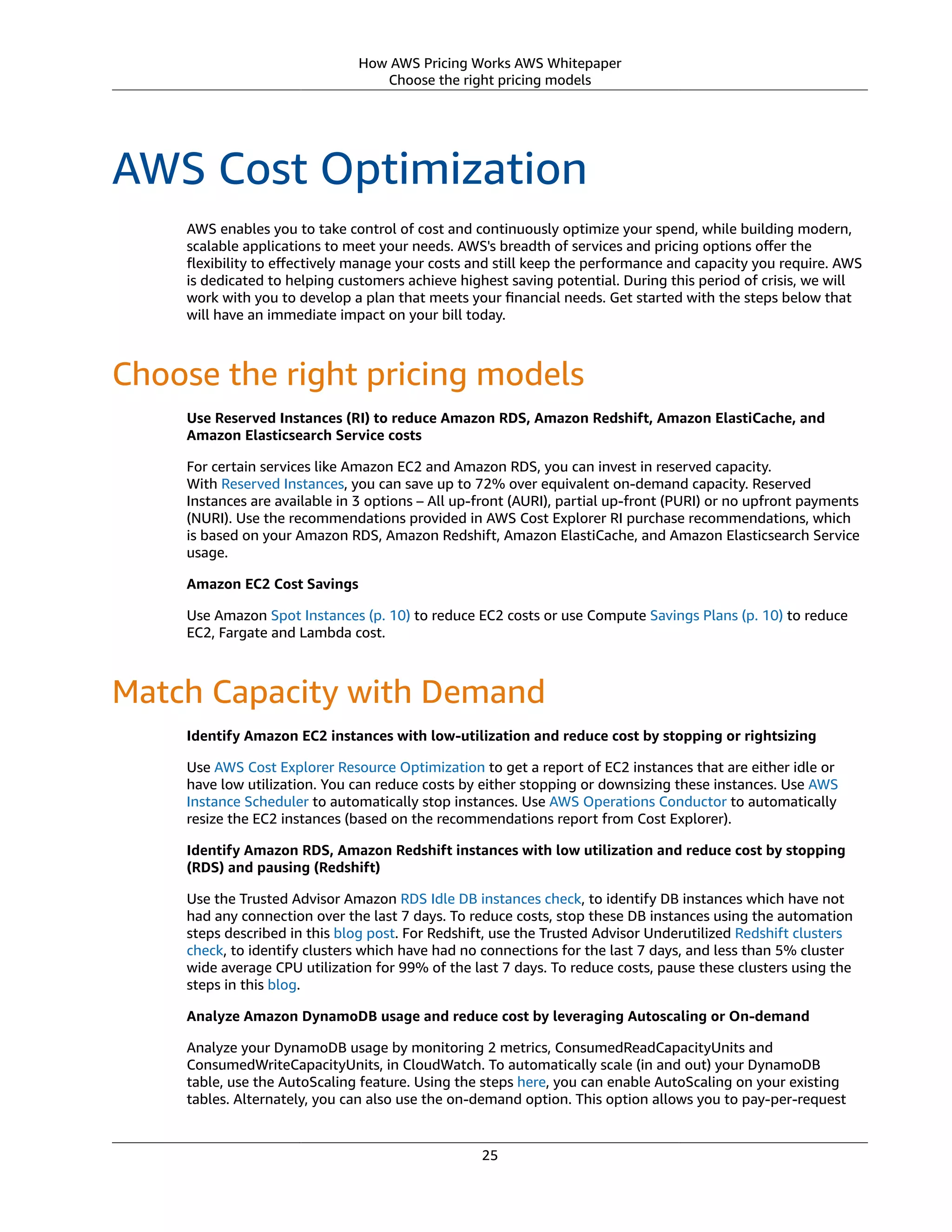 How AWS Pricing Works AWS Whitepaper
Choose the right pricing models
AWS Cost Optimization
AWS enables you to take control of cost and continuously optimize your spend, while building modern,
scalable applications to meet your needs. AWS's breadth of services and pricing options oﬀer the
ﬂexibility to eﬀectively manage your costs and still keep the performance and capacity you require. AWS
is dedicated to helping customers achieve highest saving potential. During this period of crisis, we will
work with you to develop a plan that meets your ﬁnancial needs. Get started with the steps below that
will have an immediate impact on your bill today.
Choose the right pricing models
Use Reserved Instances (RI) to reduce Amazon RDS, Amazon Redshift, Amazon ElastiCache, and
Amazon Elasticsearch Service costs
For certain services like Amazon EC2 and Amazon RDS, you can invest in reserved capacity.
With Reserved Instances, you can save up to 72% over equivalent on-demand capacity. Reserved
Instances are available in 3 options – All up-front (AURI), partial up-front (PURI) or no upfront payments
(NURI). Use the recommendations provided in AWS Cost Explorer RI purchase recommendations, which
is based on your Amazon RDS, Amazon Redshift, Amazon ElastiCache, and Amazon Elasticsearch Service
usage.
Amazon EC2 Cost Savings
Use Amazon Spot Instances (p. 10) to reduce EC2 costs or use Compute Savings Plans (p. 10) to reduce
EC2, Fargate and Lambda cost.
Match Capacity with Demand
Identify Amazon EC2 instances with low-utilization and reduce cost by stopping or rightsizing
Use AWS Cost Explorer Resource Optimization to get a report of EC2 instances that are either idle or
have low utilization. You can reduce costs by either stopping or downsizing these instances. Use AWS
Instance Scheduler to automatically stop instances. Use AWS Operations Conductor to automatically
resize the EC2 instances (based on the recommendations report from Cost Explorer).
Identify Amazon RDS, Amazon Redshift instances with low utilization and reduce cost by stopping
(RDS) and pausing (Redshift)
Use the Trusted Advisor Amazon RDS Idle DB instances check, to identify DB instances which have not
had any connection over the last 7 days. To reduce costs, stop these DB instances using the automation
steps described in this blog post. For Redshift, use the Trusted Advisor Underutilized Redshift clusters
check, to identify clusters which have had no connections for the last 7 days, and less than 5% cluster
wide average CPU utilization for 99% of the last 7 days. To reduce costs, pause these clusters using the
steps in this blog.
Analyze Amazon DynamoDB usage and reduce cost by leveraging Autoscaling or On-demand
Analyze your DynamoDB usage by monitoring 2 metrics, ConsumedReadCapacityUnits and
ConsumedWriteCapacityUnits, in CloudWatch. To automatically scale (in and out) your DynamoDB
table, use the AutoScaling feature. Using the steps here, you can enable AutoScaling on your existing
tables. Alternately, you can also use the on-demand option. This option allows you to pay-per-request
25
 