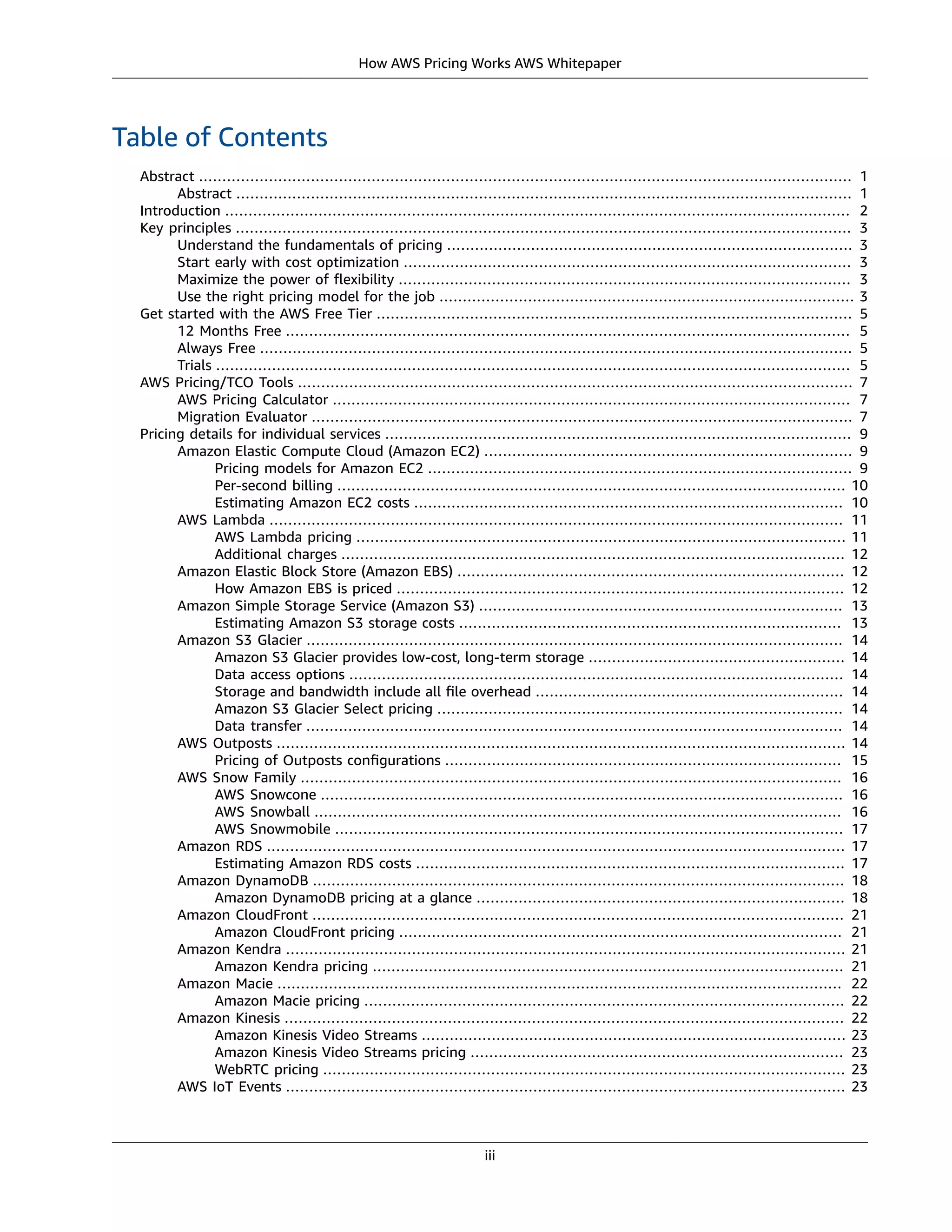 How AWS Pricing Works AWS Whitepaper
Table of Contents
Abstract ............................................................................................................................................ 1
Abstract .................................................................................................................................... 1
Introduction ...................................................................................................................................... 2
Key principles .................................................................................................................................... 3
Understand the fundamentals of pricing ....................................................................................... 3
Start early with cost optimization ................................................................................................ 3
Maximize the power of ﬂexibility ................................................................................................. 3
Use the right pricing model for the job ......................................................................................... 3
Get started with the AWS Free Tier ...................................................................................................... 5
12 Months Free ......................................................................................................................... 5
Always Free ............................................................................................................................... 5
Trials ........................................................................................................................................ 5
AWS Pricing/TCO Tools ....................................................................................................................... 7
AWS Pricing Calculator ............................................................................................................... 7
Migration Evaluator .................................................................................................................... 7
Pricing details for individual services .................................................................................................... 9
Amazon Elastic Compute Cloud (Amazon EC2) ............................................................................... 9
Pricing models for Amazon EC2 ........................................................................................... 9
Per-second billing ............................................................................................................. 10
Estimating Amazon EC2 costs ............................................................................................ 10
AWS Lambda ........................................................................................................................... 11
AWS Lambda pricing ......................................................................................................... 11
Additional charges ............................................................................................................ 12
Amazon Elastic Block Store (Amazon EBS) ................................................................................... 12
How Amazon EBS is priced ................................................................................................ 12
Amazon Simple Storage Service (Amazon S3) .............................................................................. 13
Estimating Amazon S3 storage costs .................................................................................. 13
Amazon S3 Glacier ................................................................................................................... 14
Amazon S3 Glacier provides low-cost, long-term storage ....................................................... 14
Data access options .......................................................................................................... 14
Storage and bandwidth include all ﬁle overhead .................................................................. 14
Amazon S3 Glacier Select pricing ....................................................................................... 14
Data transfer ................................................................................................................... 14
AWS Outposts .......................................................................................................................... 14
Pricing of Outposts conﬁgurations ..................................................................................... 15
AWS Snow Family .................................................................................................................... 16
AWS Snowcone ................................................................................................................ 16
AWS Snowball ................................................................................................................. 16
AWS Snowmobile ............................................................................................................. 17
Amazon RDS ............................................................................................................................ 17
Estimating Amazon RDS costs ............................................................................................ 17
Amazon DynamoDB .................................................................................................................. 18
Amazon DynamoDB pricing at a glance ............................................................................... 18
Amazon CloudFront .................................................................................................................. 21
Amazon CloudFront pricing ............................................................................................... 21
Amazon Kendra ........................................................................................................................ 21
Amazon Kendra pricing ..................................................................................................... 21
Amazon Macie ......................................................................................................................... 22
Amazon Macie pricing ....................................................................................................... 22
Amazon Kinesis ........................................................................................................................ 22
Amazon Kinesis Video Streams ........................................................................................... 23
Amazon Kinesis Video Streams pricing ................................................................................ 23
WebRTC pricing ................................................................................................................ 23
AWS IoT Events ........................................................................................................................ 23
iii
 
