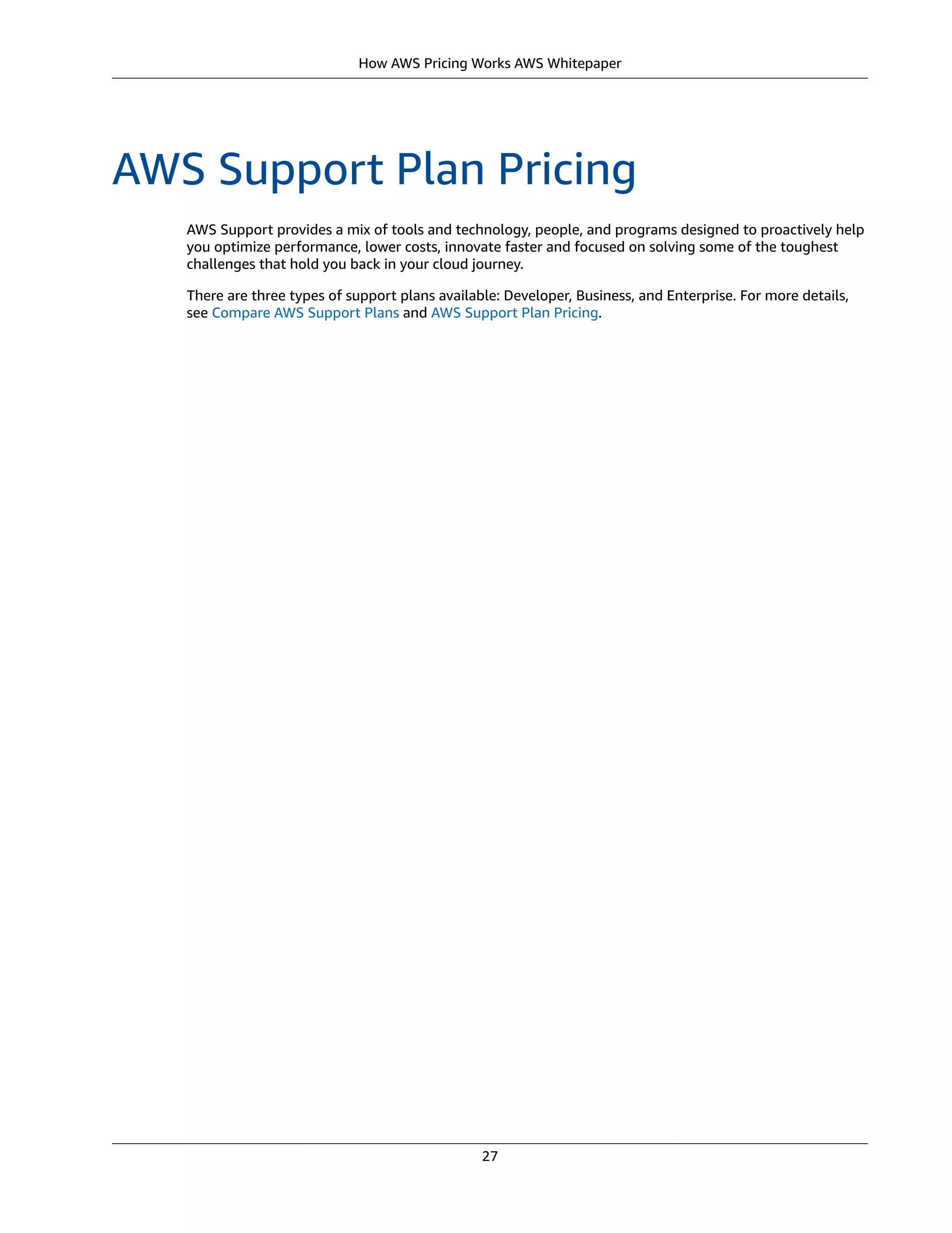 How AWS Pricing Works AWS Whitepaper
AWS Support Plan Pricing
AWS Support provides a mix of tools and technology, people, and programs designed to proactively help
you optimize performance, lower costs, innovate faster and focused on solving some of the toughest
challenges that hold you back in your cloud journey.
There are three types of support plans available: Developer, Business, and Enterprise. For more details,
see Compare AWS Support Plans and AWS Support Plan Pricing.
27
 