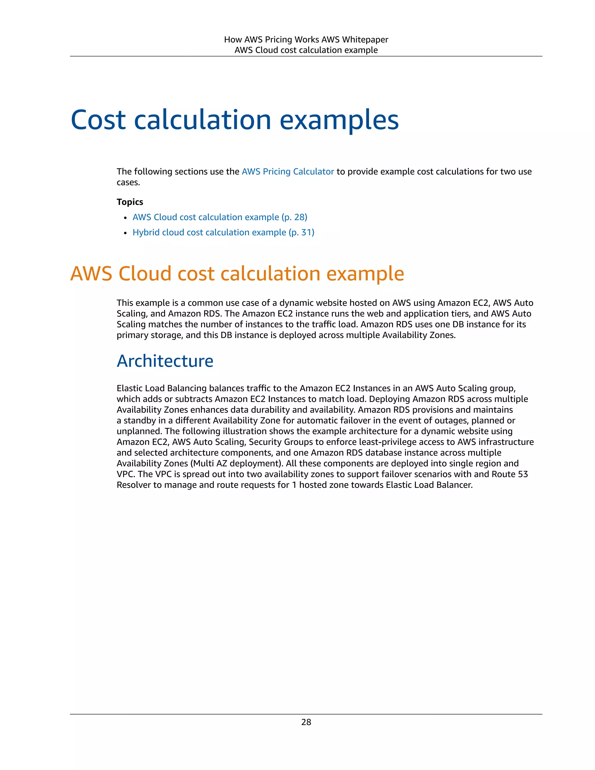 How AWS Pricing Works AWS Whitepaper
AWS Cloud cost calculation example
Cost calculation examples
The following sections use the AWS Pricing Calculator to provide example cost calculations for two use
cases.
Topics
• AWS Cloud cost calculation example (p. 28)
• Hybrid cloud cost calculation example (p. 31)
AWS Cloud cost calculation example
This example is a common use case of a dynamic website hosted on AWS using Amazon EC2, AWS Auto
Scaling, and Amazon RDS. The Amazon EC2 instance runs the web and application tiers, and AWS Auto
Scaling matches the number of instances to the traﬃc load. Amazon RDS uses one DB instance for its
primary storage, and this DB instance is deployed across multiple Availability Zones.
Architecture
Elastic Load Balancing balances traﬃc to the Amazon EC2 Instances in an AWS Auto Scaling group,
which adds or subtracts Amazon EC2 Instances to match load. Deploying Amazon RDS across multiple
Availability Zones enhances data durability and availability. Amazon RDS provisions and maintains
a standby in a diﬀerent Availability Zone for automatic failover in the event of outages, planned or
unplanned. The following illustration shows the example architecture for a dynamic website using
Amazon EC2, AWS Auto Scaling, Security Groups to enforce least-privilege access to AWS infrastructure
and selected architecture components, and one Amazon RDS database instance across multiple
Availability Zones (Multi AZ deployment). All these components are deployed into single region and
VPC. The VPC is spread out into two availability zones to support failover scenarios with and Route 53
Resolver to manage and route requests for 1 hosted zone towards Elastic Load Balancer.
28
 