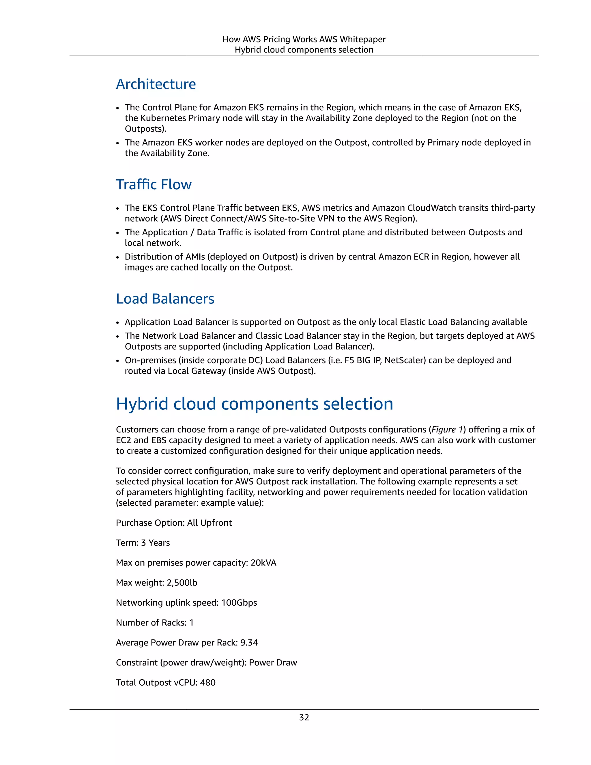 How AWS Pricing Works AWS Whitepaper
Hybrid cloud components selection
Architecture
• The Control Plane for Amazon EKS remains in the Region, which means in the case of Amazon EKS,
the Kubernetes Primary node will stay in the Availability Zone deployed to the Region (not on the
Outposts).
• The Amazon EKS worker nodes are deployed on the Outpost, controlled by Primary node deployed in
the Availability Zone.
Traﬃc Flow
• The EKS Control Plane Traﬃc between EKS, AWS metrics and Amazon CloudWatch transits third-party
network (AWS Direct Connect/AWS Site-to-Site VPN to the AWS Region).
• The Application / Data Traﬃc is isolated from Control plane and distributed between Outposts and
local network.
• Distribution of AMIs (deployed on Outpost) is driven by central Amazon ECR in Region, however all
images are cached locally on the Outpost.
Load Balancers
• Application Load Balancer is supported on Outpost as the only local Elastic Load Balancing available
• The Network Load Balancer and Classic Load Balancer stay in the Region, but targets deployed at AWS
Outposts are supported (including Application Load Balancer).
• On-premises (inside corporate DC) Load Balancers (i.e. F5 BIG IP, NetScaler) can be deployed and
routed via Local Gateway (inside AWS Outpost).
Hybrid cloud components selection
Customers can choose from a range of pre-validated Outposts conﬁgurations (Figure 1) oﬀering a mix of
EC2 and EBS capacity designed to meet a variety of application needs. AWS can also work with customer
to create a customized conﬁguration designed for their unique application needs.
To consider correct conﬁguration, make sure to verify deployment and operational parameters of the
selected physical location for AWS Outpost rack installation. The following example represents a set
of parameters highlighting facility, networking and power requirements needed for location validation
(selected parameter: example value):
Purchase Option: All Upfront
Term: 3 Years
Max on premises power capacity: 20kVA
Max weight: 2,500lb
Networking uplink speed: 100Gbps
Number of Racks: 1
Average Power Draw per Rack: 9.34
Constraint (power draw/weight): Power Draw
Total Outpost vCPU: 480
32
 