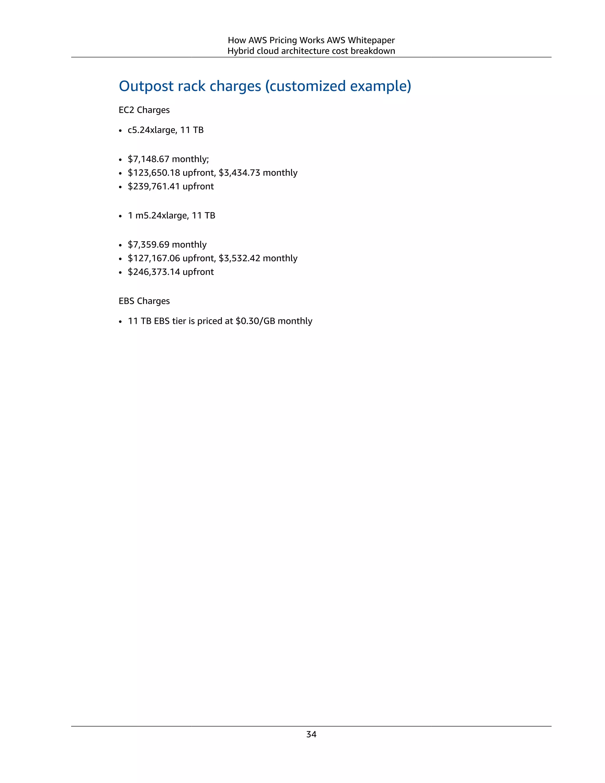 How AWS Pricing Works AWS Whitepaper
Hybrid cloud architecture cost breakdown
Outpost rack charges (customized example)
EC2 Charges
• c5.24xlarge, 11 TB
• $7,148.67 monthly;
• $123,650.18 upfront, $3,434.73 monthly
• $239,761.41 upfront
• 1 m5.24xlarge, 11 TB
• $7,359.69 monthly
• $127,167.06 upfront, $3,532.42 monthly
• $246,373.14 upfront
EBS Charges
• 11 TB EBS tier is priced at $0.30/GB monthly
34
 