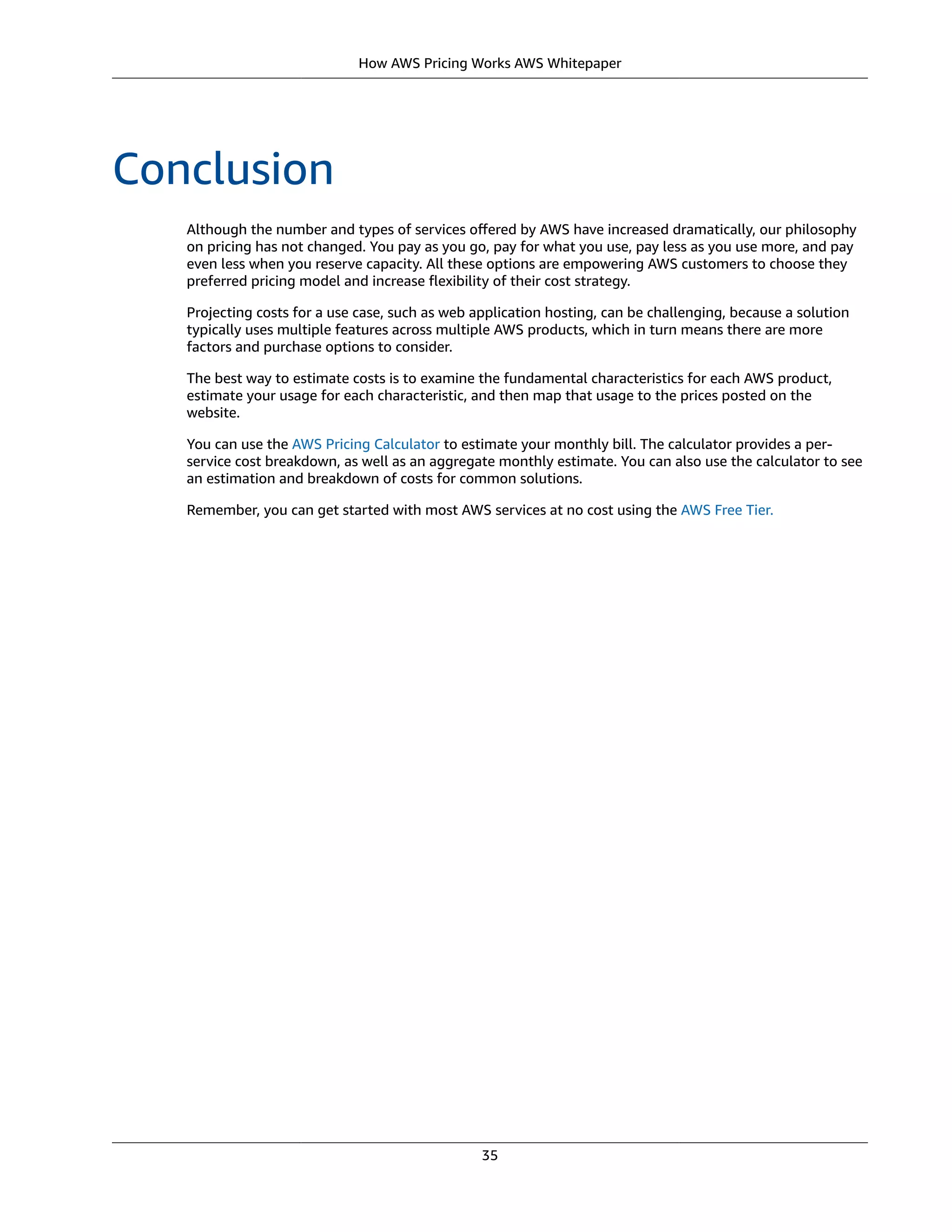 How AWS Pricing Works AWS Whitepaper
Conclusion
Although the number and types of services oﬀered by AWS have increased dramatically, our philosophy
on pricing has not changed. You pay as you go, pay for what you use, pay less as you use more, and pay
even less when you reserve capacity. All these options are empowering AWS customers to choose they
preferred pricing model and increase ﬂexibility of their cost strategy.
Projecting costs for a use case, such as web application hosting, can be challenging, because a solution
typically uses multiple features across multiple AWS products, which in turn means there are more
factors and purchase options to consider.
The best way to estimate costs is to examine the fundamental characteristics for each AWS product,
estimate your usage for each characteristic, and then map that usage to the prices posted on the
website.
You can use the AWS Pricing Calculator to estimate your monthly bill. The calculator provides a per-
service cost breakdown, as well as an aggregate monthly estimate. You can also use the calculator to see
an estimation and breakdown of costs for common solutions.
Remember, you can get started with most AWS services at no cost using the AWS Free Tier.
35
 