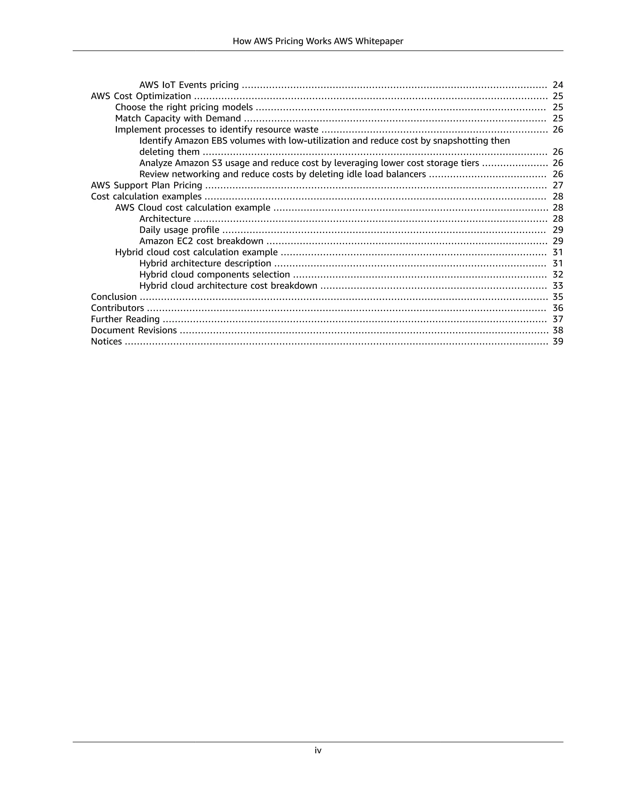 How AWS Pricing Works AWS Whitepaper
AWS IoT Events pricing ..................................................................................................... 24
AWS Cost Optimization ..................................................................................................................... 25
Choose the right pricing models ................................................................................................ 25
Match Capacity with Demand .................................................................................................... 25
Implement processes to identify resource waste ........................................................................... 26
Identify Amazon EBS volumes with low-utilization and reduce cost by snapshotting then
deleting them .................................................................................................................. 26
Analyze Amazon S3 usage and reduce cost by leveraging lower cost storage tiers ...................... 26
Review networking and reduce costs by deleting idle load balancers ....................................... 26
AWS Support Plan Pricing ................................................................................................................. 27
Cost calculation examples ................................................................................................................. 28
AWS Cloud cost calculation example ........................................................................................... 28
Architecture ..................................................................................................................... 28
Daily usage proﬁle ........................................................................................................... 29
Amazon EC2 cost breakdown ............................................................................................. 29
Hybrid cloud cost calculation example ........................................................................................ 31
Hybrid architecture description .......................................................................................... 31
Hybrid cloud components selection .................................................................................... 32
Hybrid cloud architecture cost breakdown ........................................................................... 33
Conclusion ....................................................................................................................................... 35
Contributors .................................................................................................................................... 36
Further Reading ............................................................................................................................... 37
Document Revisions .......................................................................................................................... 38
Notices ............................................................................................................................................ 39
iv
 