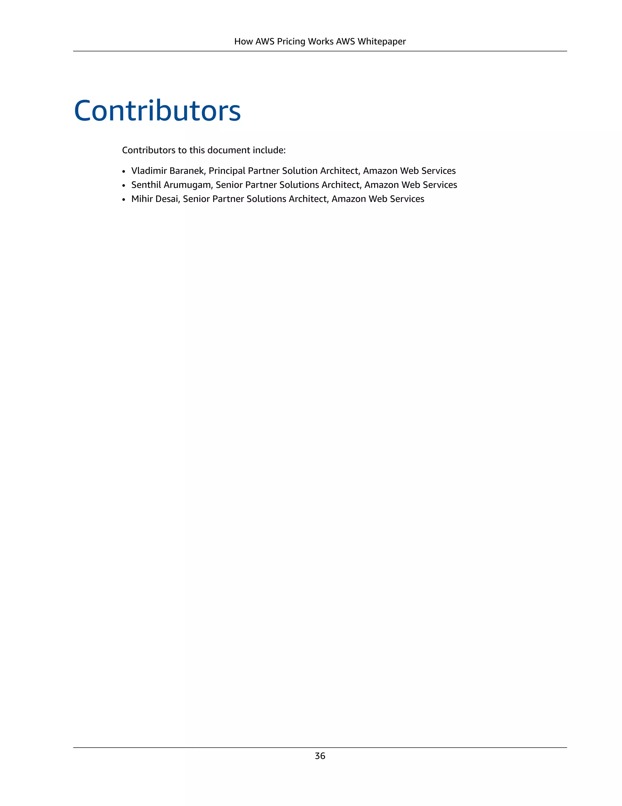 How AWS Pricing Works AWS Whitepaper
Contributors
Contributors to this document include:
• Vladimir Baranek, Principal Partner Solution Architect, Amazon Web Services
• Senthil Arumugam, Senior Partner Solutions Architect, Amazon Web Services
• Mihir Desai, Senior Partner Solutions Architect, Amazon Web Services
36
 