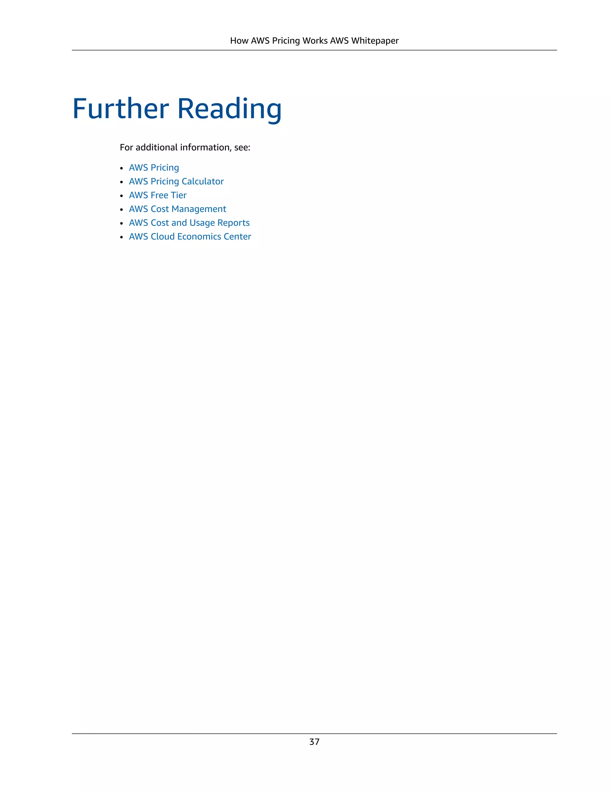 How AWS Pricing Works AWS Whitepaper
Further Reading
For additional information, see:
• AWS Pricing
• AWS Pricing Calculator
• AWS Free Tier
• AWS Cost Management
• AWS Cost and Usage Reports
• AWS Cloud Economics Center
37
 