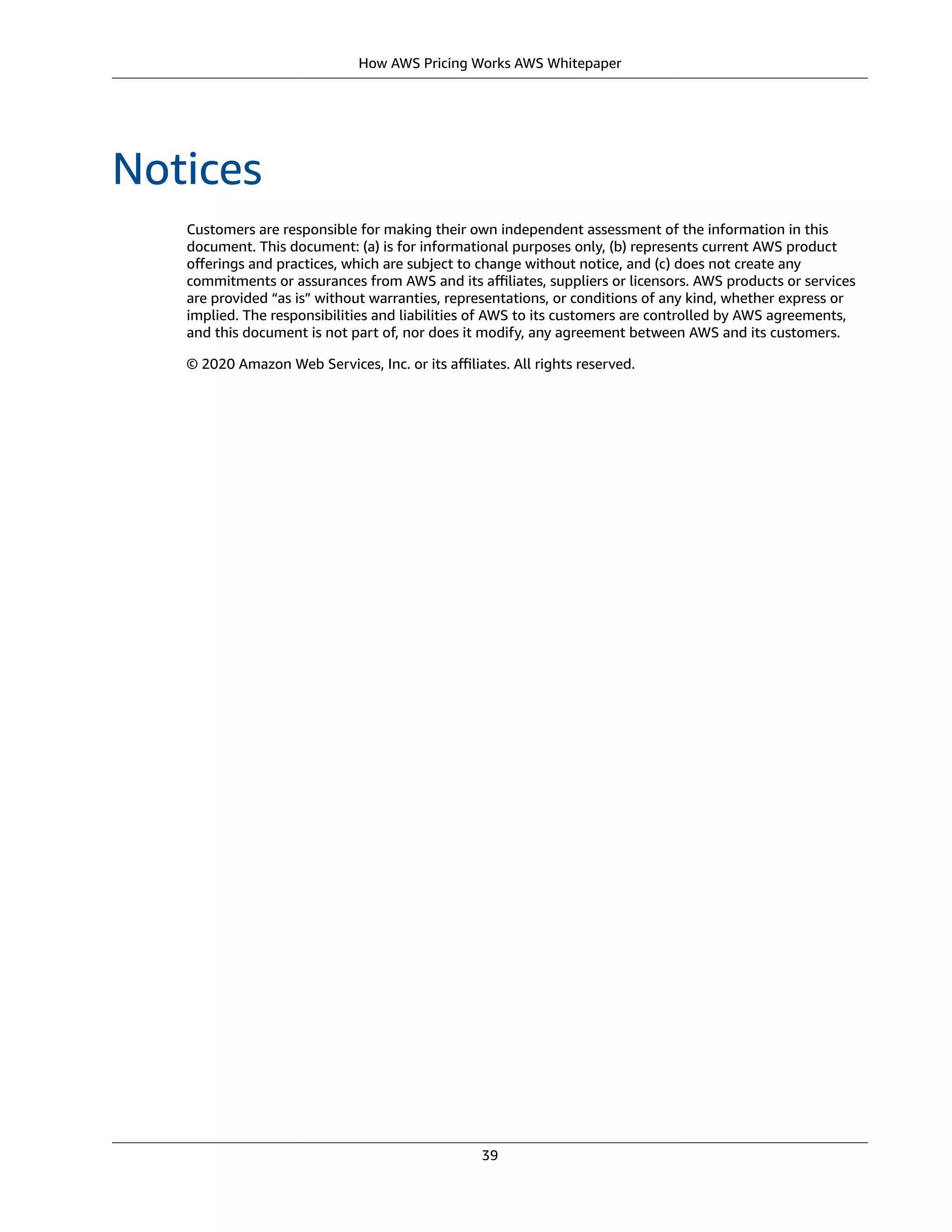 How AWS Pricing Works AWS Whitepaper
Notices
Customers are responsible for making their own independent assessment of the information in this
document. This document: (a) is for informational purposes only, (b) represents current AWS product
oﬀerings and practices, which are subject to change without notice, and (c) does not create any
commitments or assurances from AWS and its aﬃliates, suppliers or licensors. AWS products or services
are provided “as is” without warranties, representations, or conditions of any kind, whether express or
implied. The responsibilities and liabilities of AWS to its customers are controlled by AWS agreements,
and this document is not part of, nor does it modify, any agreement between AWS and its customers.
© 2020 Amazon Web Services, Inc. or its aﬃliates. All rights reserved.
39
 