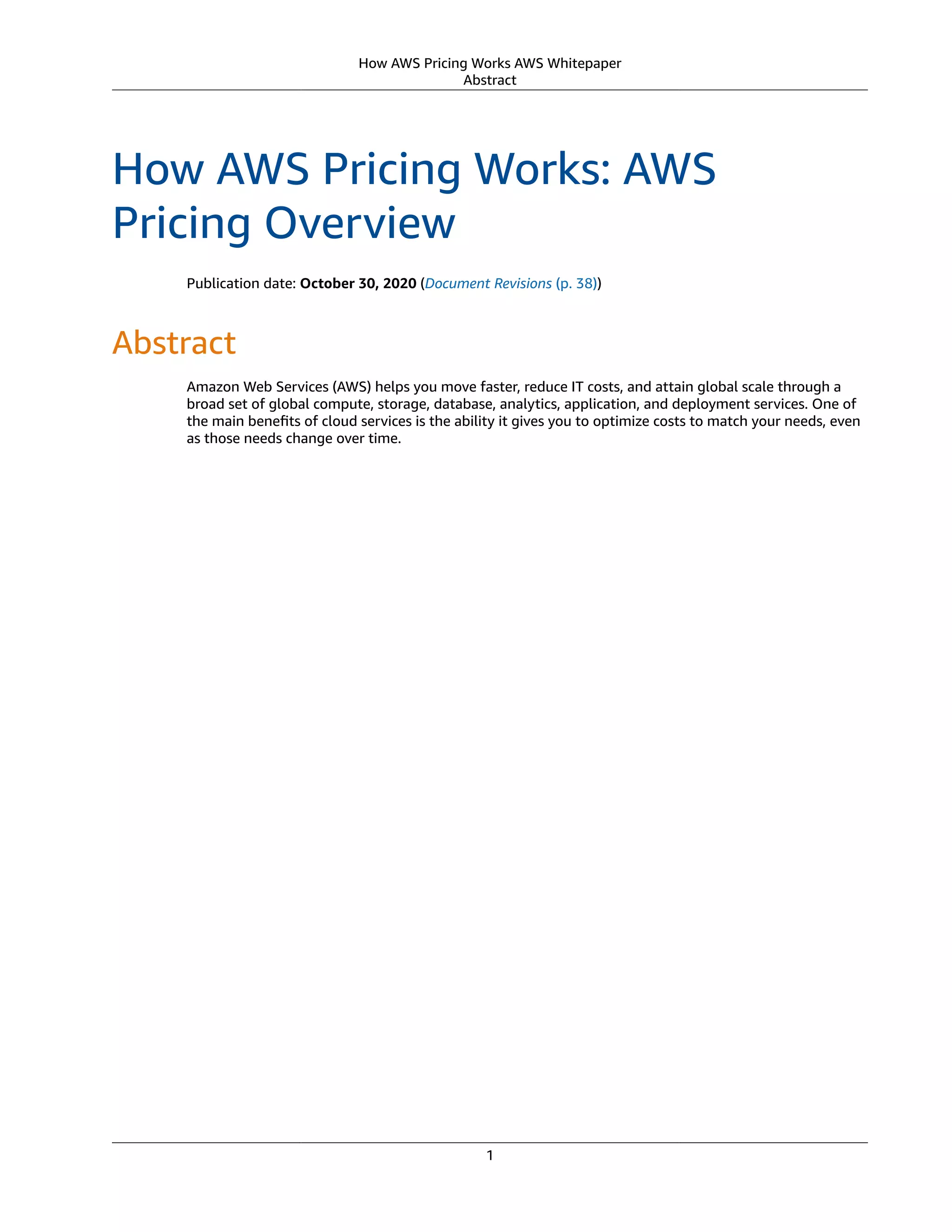 How AWS Pricing Works AWS Whitepaper
Abstract
How AWS Pricing Works: AWS
Pricing Overview
Publication date: October 30, 2020 (Document Revisions (p. 38))
Abstract
Amazon Web Services (AWS) helps you move faster, reduce IT costs, and attain global scale through a
broad set of global compute, storage, database, analytics, application, and deployment services. One of
the main beneﬁts of cloud services is the ability it gives you to optimize costs to match your needs, even
as those needs change over time.
1
 