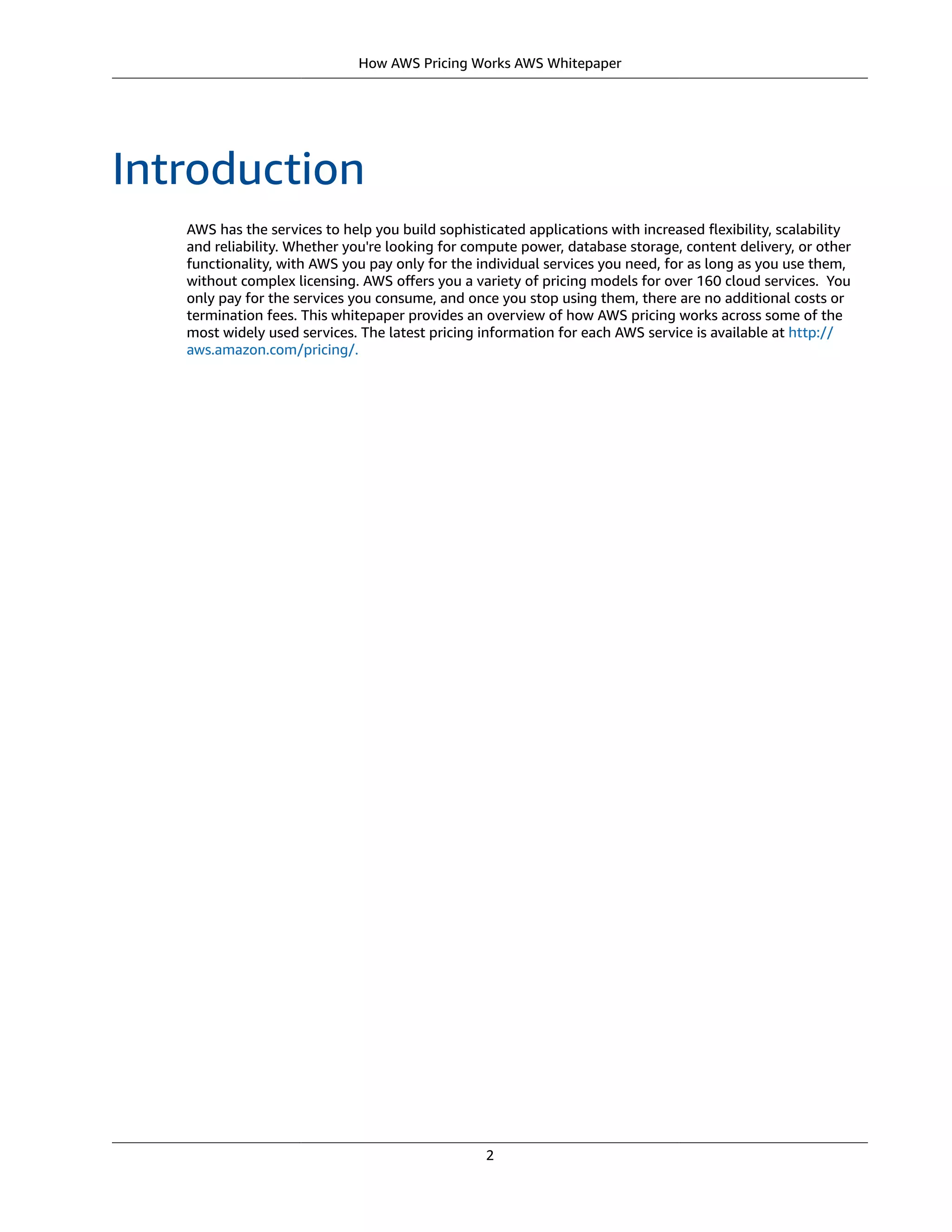 How AWS Pricing Works AWS Whitepaper
Introduction
AWS has the services to help you build sophisticated applications with increased ﬂexibility, scalability
and reliability. Whether you're looking for compute power, database storage, content delivery, or other
functionality, with AWS you pay only for the individual services you need, for as long as you use them,
without complex licensing. AWS oﬀers you a variety of pricing models for over 160 cloud services.  You
only pay for the services you consume, and once you stop using them, there are no additional costs or
termination fees. This whitepaper provides an overview of how AWS pricing works across some of the
most widely used services. The latest pricing information for each AWS service is available at http://
aws.amazon.com/pricing/.
2
 