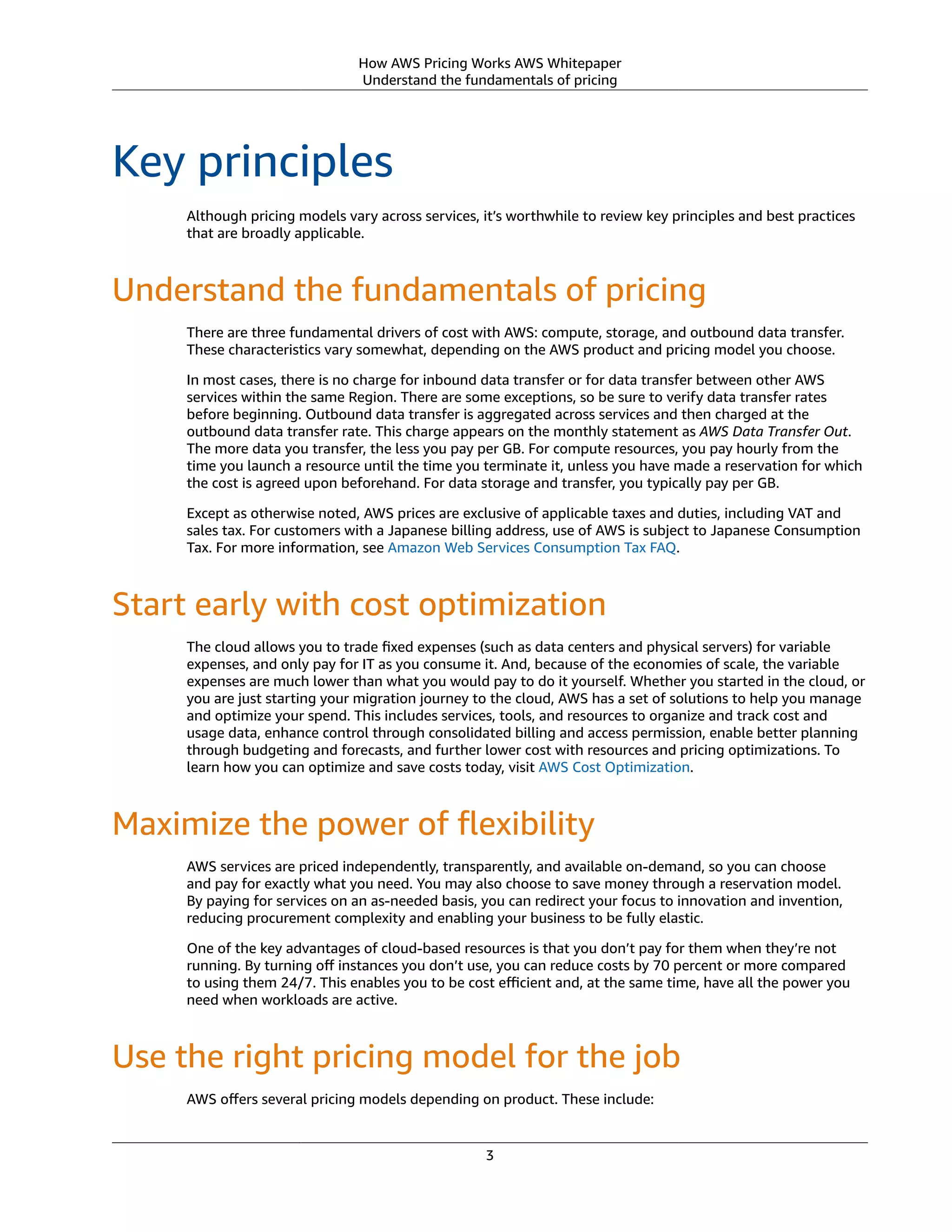 How AWS Pricing Works AWS Whitepaper
Understand the fundamentals of pricing
Key principles
Although pricing models vary across services, it’s worthwhile to review key principles and best practices
that are broadly applicable.
Understand the fundamentals of pricing
There are three fundamental drivers of cost with AWS: compute, storage, and outbound data transfer.
These characteristics vary somewhat, depending on the AWS product and pricing model you choose.
In most cases, there is no charge for inbound data transfer or for data transfer between other AWS
services within the same Region. There are some exceptions, so be sure to verify data transfer rates
before beginning. Outbound data transfer is aggregated across services and then charged at the
outbound data transfer rate. This charge appears on the monthly statement as AWS Data Transfer Out.
The more data you transfer, the less you pay per GB. For compute resources, you pay hourly from the
time you launch a resource until the time you terminate it, unless you have made a reservation for which
the cost is agreed upon beforehand. For data storage and transfer, you typically pay per GB.
Except as otherwise noted, AWS prices are exclusive of applicable taxes and duties, including VAT and
sales tax. For customers with a Japanese billing address, use of AWS is subject to Japanese Consumption
Tax. For more information, see Amazon Web Services Consumption Tax FAQ.
Start early with cost optimization
The cloud allows you to trade ﬁxed expenses (such as data centers and physical servers) for variable
expenses, and only pay for IT as you consume it. And, because of the economies of scale, the variable
expenses are much lower than what you would pay to do it yourself. Whether you started in the cloud, or
you are just starting your migration journey to the cloud, AWS has a set of solutions to help you manage
and optimize your spend. This includes services, tools, and resources to organize and track cost and
usage data, enhance control through consolidated billing and access permission, enable better planning
through budgeting and forecasts, and further lower cost with resources and pricing optimizations. To
learn how you can optimize and save costs today, visit AWS Cost Optimization.
Maximize the power of ﬂexibility
AWS services are priced independently, transparently, and available on-demand, so you can choose
and pay for exactly what you need. You may also choose to save money through a reservation model.
By paying for services on an as-needed basis, you can redirect your focus to innovation and invention,
reducing procurement complexity and enabling your business to be fully elastic.
One of the key advantages of cloud-based resources is that you don’t pay for them when they’re not
running. By turning oﬀ instances you don’t use, you can reduce costs by 70 percent or more compared
to using them 24/7. This enables you to be cost eﬃcient and, at the same time, have all the power you
need when workloads are active.
Use the right pricing model for the job
AWS oﬀers several pricing models depending on product. These include:
3
 