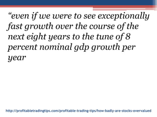 http://profitabletradingtips.com/profitable-trading-tips/how-badly-are-stocks-overvalued
“even if we were to see exceptionally
fast growth over the course of the
next eight years to the tune of 8
percent nominal gdp growth per
year
 