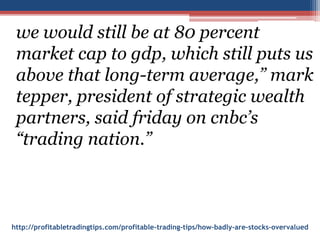 http://profitabletradingtips.com/profitable-trading-tips/how-badly-are-stocks-overvalued
we would still be at 80 percent
market cap to gdp, which still puts us
above that long-term average,” mark
tepper, president of strategic wealth
partners, said friday on cnbc’s
“trading nation.”
 