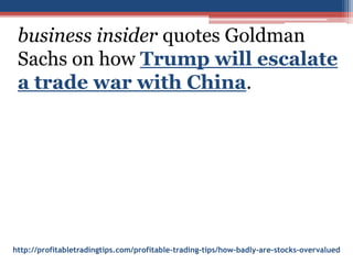 http://profitabletradingtips.com/profitable-trading-tips/how-badly-are-stocks-overvalued
business insider quotes Goldman
Sachs on how Trump will escalate
a trade war with China.
 
