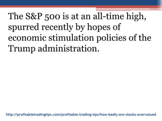 http://profitabletradingtips.com/profitable-trading-tips/how-badly-are-stocks-overvalued
The S&P 500 is at an all-time high,
spurred recently by hopes of
economic stimulation policies of the
Trump administration.
 