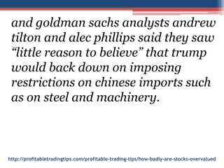 http://profitabletradingtips.com/profitable-trading-tips/how-badly-are-stocks-overvalued
and goldman sachs analysts andrew
tilton and alec phillips said they saw
“little reason to believe” that trump
would back down on imposing
restrictions on chinese imports such
as on steel and machinery.
 