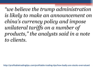 http://profitabletradingtips.com/profitable-trading-tips/how-badly-are-stocks-overvalued
“we believe the trump administration
is likely to make an announcement on
china’s currency policy and impose
unilateral tariffs on a number of
products,” the analysts said in a note
to clients.
 