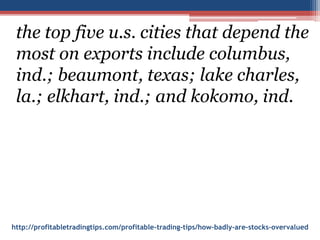 http://profitabletradingtips.com/profitable-trading-tips/how-badly-are-stocks-overvalued
the top five u.s. cities that depend the
most on exports include columbus,
ind.; beaumont, texas; lake charles,
la.; elkhart, ind.; and kokomo, ind.
 