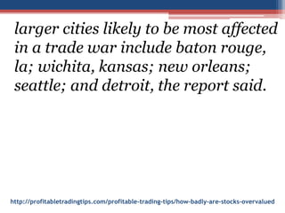 http://profitabletradingtips.com/profitable-trading-tips/how-badly-are-stocks-overvalued
larger cities likely to be most affected
in a trade war include baton rouge,
la; wichita, kansas; new orleans;
seattle; and detroit, the report said.
 