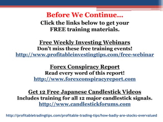 http://profitabletradingtips.com/profitable-trading-tips/how-badly-are-stocks-overvalued
Before We Continue…
Click the links below to get your
FREE training materials.
Free Weekly Investing Webinars
Don’t miss these free training events!
http://www.profitableinvestingtips.com/free-webinar
Forex Conspiracy Report
Read every word of this report!
http://www.forexconspiracyreport.com
Get 12 Free Japanese Candlestick Videos
Includes training for all 12 major candlestick signals.
http://www.candlestickforums.com
 