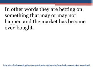 http://profitabletradingtips.com/profitable-trading-tips/how-badly-are-stocks-overvalued
In other words they are betting on
something that may or may not
happen and the market has become
over-bought.
 
