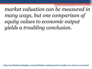 http://profitabletradingtips.com/profitable-trading-tips/how-badly-are-stocks-overvalued
market valuation can be measured in
many ways, but one comparison of
equity values to economic output
yields a troubling conclusion.
 