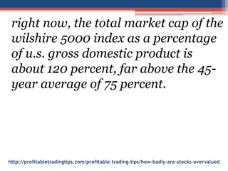 http://profitabletradingtips.com/profitable-trading-tips/how-badly-are-stocks-overvalued
right now, the total market cap of the
wilshire 5000 index as a percentage
of u.s. gross domestic product is
about 120 percent, far above the 45-
year average of 75 percent.
 