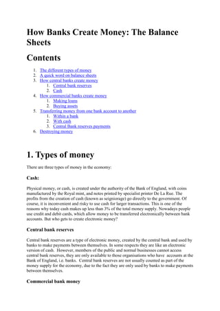 How Banks Create Money: The Balance
Sheets
Contents
1. The different types of money
2. A quick word on balance sheets
3. How central banks create money
1. Central bank reserves
2. Cash
4. How commercial banks create money
1. Making loans
2. Buying assets
5. Transferring money from one bank account to another
1. Within a bank
2. With cash
3. Central Bank reserves payments
6. Destroying money
1. Types of money
There are three types of money in the economy:
Cash:
Physical money, or cash, is created under the authority of the Bank of England, with coins
manufactured by the Royal mint, and notes printed by specialist printer De La Rue. The
profits from the creation of cash (known as seigniorage) go directly to the government. Of
course, it is inconvenient and risky to use cash for larger transactions. This is one of the
reasons why today cash makes up less than 3% of the total money supply. Nowadays people
use credit and debit cards, which allow money to be transferred electronically between bank
accounts. But who gets to create electronic money?
Central bank reserves
Central bank reserves are a type of electronic money, created by the central bank and used by
banks to make payments between themselves. In some respects they are like an electronic
version of cash. However, members of the public and normal businesses cannot access
central bank reserves, they are only available to those organisations who have accounts at the
Bank of England, i.e. banks. Central bank reserves are not usually counted as part of the
money supply for the economy, due to the fact they are only used by banks to make payments
between themselves.
Commercial bank money
 